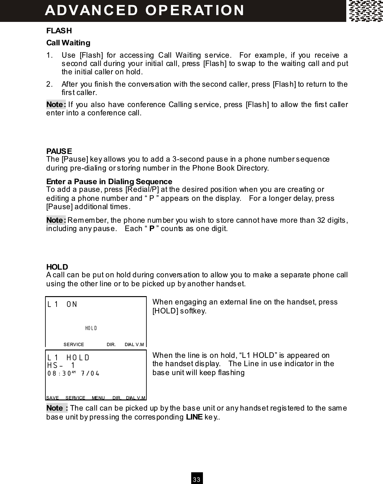  33  FLASH Call W aiting 1.  Use  [Flash]  for  accessing  Call  W aiting  service.    For  exam ple,  if  you  receive  a second call during your initial call, press [Flash] to swap to the waiting call and put the initial caller on hold. 2.  After you finish the conversation with the second caller, press [Flash] to return to the first caller. Note: If  you also have conference Calling service, press [Flash] to allow the first caller enter into a conference call.    PAUSE The [Pause] key allows you to add a 3-second pause in a phone num ber sequence during pre-dialing or storing num ber in the Phone Book Directory. Enter a Pause in Dialing Sequence To add a pause, press [Redial/P] at the desired position when you are creating or editing a phone number and &ldquo; P &rdquo; appears on the display.    For a longer delay, press [Pause] additional tim es. Note: Rem em ber, the phone num ber you wish to store cannot have more than 32 digits, including any pause.    Each &ldquo; P &rdquo; counts as one digit.    HOLD A call can be put on hold during conversation to allow you to m ake a separate phone call using the other line or to be picked up by another handset.  W hen engaging an external line on the handset, press [HOLD] softkey.     W hen the line is on hold, &ldquo;L1 HOLD&rdquo; is appeared on the handset display.    The Line in use indicator in the base unit will keep flashing    Note : The call can be picked up by the base unit or any handset registered to the sam e base unit by pressing the corresponding LINE key..  L1 ON                                 HOLD  SERVICE                    DIR.        DIAL V.M L1 HOLD HS- 1 08:30AM 7/04   SAVE      S ERVICE      MENU      DIR.    DIAL V.M ADVAN CE D  O PE RAT IO N  