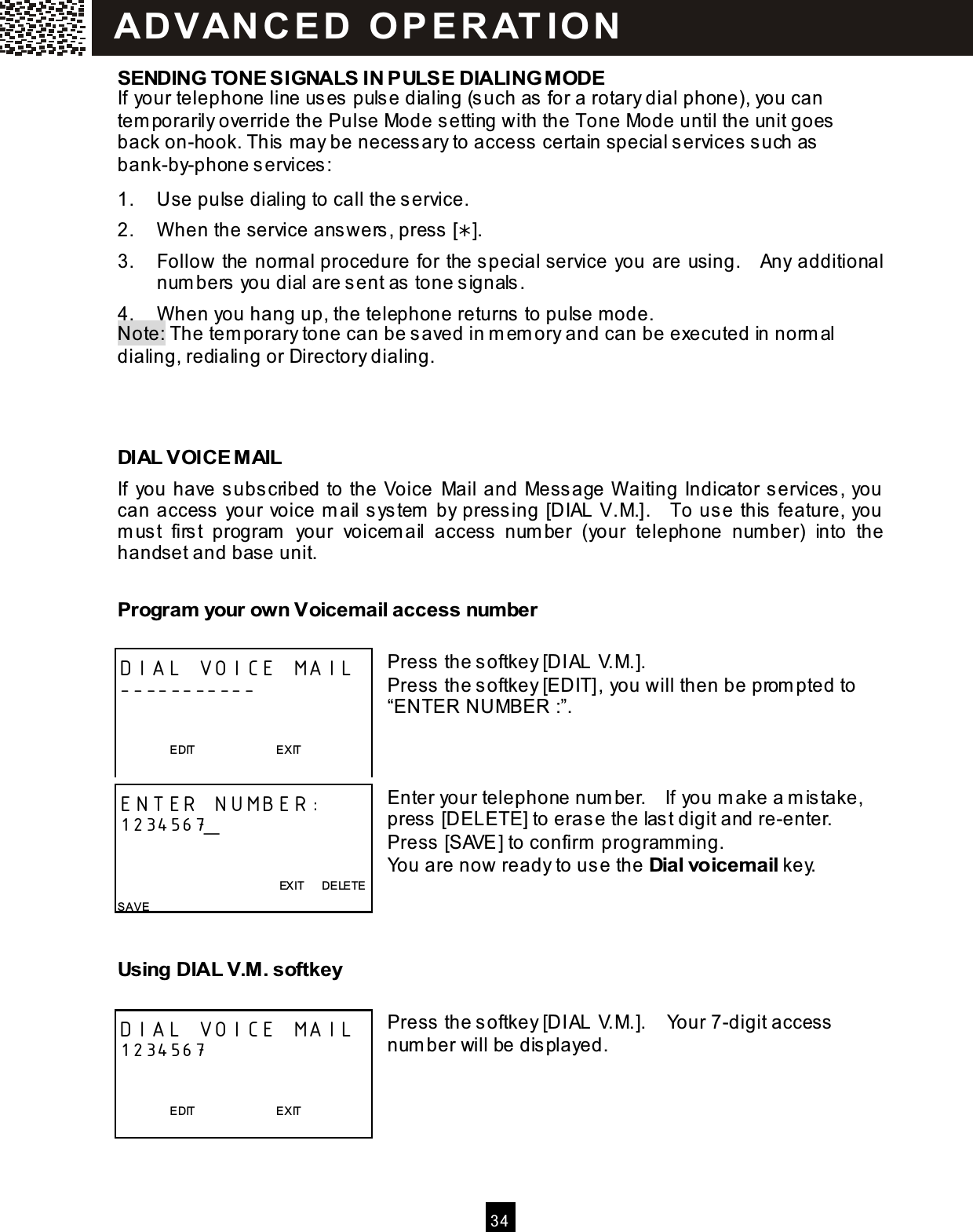  34  SENDING TONE SIGNALS IN PULSE DIALING MODE If your telephone line uses pulse dialing (such as for a rotary dial phone), you can tem porarily override the Pulse Mode setting with the Tone Mode until the unit goes back on-hook. This m ay be necessary to access certain special services such as bank-by-phone services: 1.  Use pulse dialing to call the service. 2.  W hen the service answers, press []. 3.  Follow the norm al procedure for the special service you are using.    Any additional num bers you dial are sent as tone signals. 4.  W hen you hang up, the telephone returns to pulse mode. Note: The tem porary tone can be saved in m em ory and can be executed in norm al dialing, redialing or Directory dialing.    DIAL VOICE MAIL If  you have subscribed to the Voice  Mail and Message W aiting Indicator services, you can access your voice m ail system  by pressing [DIAL V.M.].    To use this feature, you m ust  first  program   your  voicem ail  access  num ber  (your  telephone  number)  into  the handset and base unit. Program  your own Voicem ail access num ber  Press the softkey [DIAL V.M.]. Press the softkey [EDIT], you will then be prom pted to &ldquo;ENTER NUMBER :&rdquo;.    Enter your telephone num ber.    If you m ake a m istake, press [DELETE] to erase the last digit and re-enter.   Press [SAVE] to confirm  program m ing. You are now ready to use the Dial voicem ail key.   Using DIAL V.M. softkey  Press the softkey [DIAL V.M.].    Your 7-digit access num ber will be displayed.     DIAL VOICE MAIL -----------                     EDIT                            EXIT  ENTER NUMBER: 1234567_                                                           EXIT      DELETE SAVE   DIAL VOICE MAIL 1234567                     EDIT                            EXIT  AD VAN C E D   O P E R AT IO N  