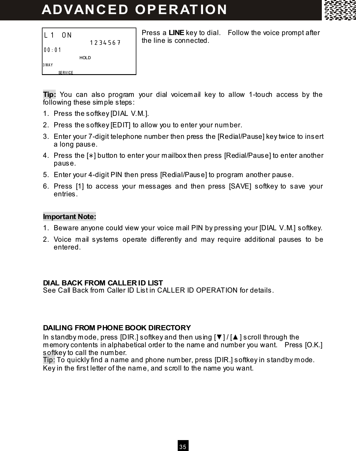  3 5   Press a LINE key to dial.    Follow the voice prompt after the line is connected.      Tip:  You  can  also  program   your  dial  voicem ail  key  to  allow  1-touch  access  by  the following these sim ple steps: 1.  Press the softkey [DIAL V.M.]. 2.  Press the softkey [EDIT] to allow you to enter your num ber. 3.  Enter your 7-digit telephone number then press the [Redial/Pause] key twice to insert a long pause. 4.  Press the [] button to enter your m ailbox then press [Redial/Pause] to enter another pause. 5.  Enter your 4-digit PIN then press [Redial/Pause] to program  another pause. 6.  Press  [1]  to  access  your  m essages  and  then  press  [SAVE]  softkey  to  save  your entries.  Im portant Note: 1.  Beware anyone could view your voice m ail PIN by pressing your [DIAL V.M.] softkey. 2.  Voice  m ail  system s  operate  differently  and  may  require  additional  pauses  to  be entered.    DIAL BACK FROM CALLER ID LIST See Call Back from  Caller ID List in CALLER ID OPERATION for details.    DAILING FROM PHONE BOOK DIRECTORY In standby m ode, press [DIR.] softkey and then using [▼ ] / [▲ ] scroll through the m em ory contents in alphabetical order to the nam e and num ber you want.    Press [O.K.] softkey to call the num ber. Tip: To quickly find a nam e and phone num ber, press [DIR.] softkey in standby m ode.   Key in the first letter of the nam e, and scroll to the name you want.  L1 ON                    1234567 00:01                               HOLD 3 W A Y         SERVICE   AD VAN C E D   O P E R AT IO N  