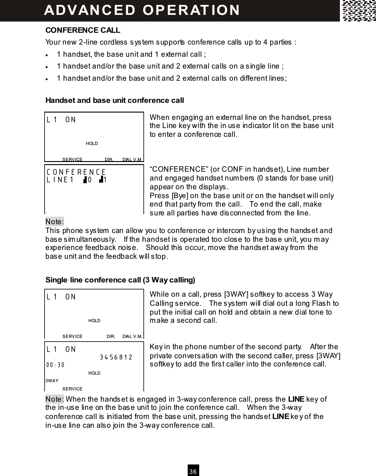  3 6  CONFERENCE CALL Your new 2-line cordless system  supports conference calls up to 4 parties :   &bull;  1 handset, the base unit and 1 external call ; &bull;  1 handset and/or the base unit and 2 external calls on a single line ; &bull;  1 handset and/or the base unit and 2 external calls on different lines; Handset and base unit conference call  W hen engaging an external line on the handset, press the Line key with the in use indicator lit on the base unit to enter a conference call.    &ldquo;CONFERENCE&rdquo; (or CONF in handset), Line num ber and engaged handset num bers (0 stands for base unit) appear on the displays. Press [Bye] on the base unit or on the handset will only end that party from  the call.    To end the call, m ake sure all parties have disconnected from  the line. Note:   This phone system  can allow you to conference or intercom  by using the handset and base sim ultaneously.    If the handset is operated too close to the base unit, you m ay experience feedback noise.    Should this occur, m ove the handset away from  the base unit and the feedback will stop. Single line conference call (3 W ay calling)  W hile on a call, press [3W AY] softkey to access 3 W ay Calling service.    The system  will dial out a long Flash to put the initial call on hold and obtain a new dial tone to m ake a second call.   Key in the phone num ber of the second party.    After the private conversation with the second caller, press [3W AY] softkey to add the first caller into the conference call.    Note: W hen the handset is engaged in 3-way conference call, press the LINE key of the in-use line on the base unit to join the conference call.    W hen the 3-way conference call is initiated from  the base unit, pressing the handset LINE key of the in-use line can also join the 3-way conference call. L1 ON                                   HOLD  SERVICE                    DIR.        DIAL V.M CONFERENCE LINE1    0   1    . L1 ON                                         HOLD  SERVICE                      DIR.      DIAL V.M. L1 ON                      3456812 00:30                                       HOLD 3W AY SERVICE AD VAN C E D   O P E R AT IO N  
