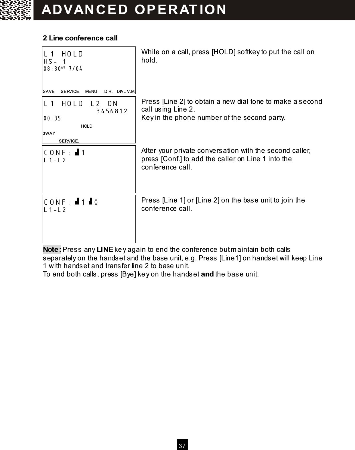  3 7  2 Line conference call   W hile on a call, press [HOLD] softkey to put the call on hold.     Press [Line 2] to obtain a new dial tone to make a second call using Line 2. Key in the phone num ber of the second party.    After your private conversation with the second caller, press [Conf.] to add the caller on Line 1 into the conference call.    Press [Line 1] or [Line 2] on the base unit to join the conference call.     Note: Press any LINE key again to end the conference but m aintain both calls separately on the handset and the base unit, e.g. Press [Line1] on handset will keep Line 1 with handset and transfer line 2 to base unit. To end both calls, press [Bye] key on the handset and the base unit. L1 HOLD HS- 1 08:30AM 7/04   SAVE      SERVICE      MENU      DIR.    DIAL V.M. L1 HOLD L2 ON                       3456812 00:35                                     HOLD 3W AY SERVICE. CONF:  1 L1-L2     CONF:  1  0 L1-L2     AD VAN C E D   O P E R AT IO N  