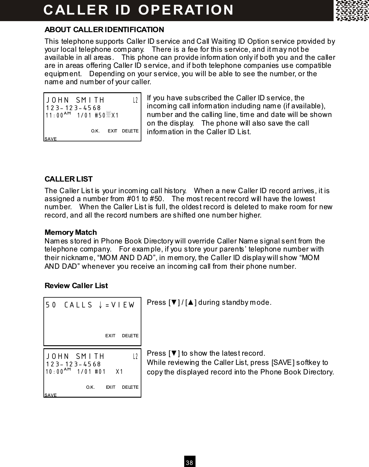  3 8  ABOUT CALLER IDENTIFICATION This telephone supports Caller ID service and Call W aiting ID Option service provided by your local telephone com pany.    There is a fee for this service, and it m ay not be available in all areas.    This phone can provide inform ation only if both you and the caller are in areas offering Caller ID service, and if both telephone com panies use com patible equipm ent.    Depending on your service, you will be able to see the num ber, or the nam e and num ber of your caller.  If you have subscribed the Caller ID service, the incom ing call inform ation including nam e (if available), num ber and the calling line, tim e and date will be shown on the display.    The phone will also save the call inform ation in the Caller ID List.     CALLER LIST The Caller List is your incom ing call history.    W hen a new Caller ID record arrives, it is assigned a number from  #01 to #50.    The most recent record will have the lowest num ber.    W hen the Caller List is full, the oldest record is deleted to make room  for new record, and all the record num bers are shifted one num ber higher. Mem ory Match Nam es stored in Phone Book Directory will override Caller Nam e signal sent from  the telephone company.    For exam ple, if you store your parents&rsquo; telephone number with their nicknam e, &ldquo;MO M AND D AD&rdquo;, in m em ory, the Caller ID display will show &ldquo;MO M AND DAD&rdquo; whenever you receive an incom ing call from  their phone num ber. Review Caller List  Press [▼ ] / [▲ ] during standby m ode.      Press [▼ ] to show the latest record. W hile reviewing the Caller List, press [SAVE] softkey to copy the displayed record into the Phone Book Directory.    JOHN SMITH       L2 123-123-4568 11:00AM   1/01  #50  X1                                        O.K.        EXIT    DELETE SAVE 50 CALLS &darr;=VIEW    EXIT      DELETE  JOHN SMITH       L2 123-123-4568 10:00AM   1/01 #01      X1    O.K.          EXIT      DELETE SAVE C AL L E R   ID   O P E R AT IO N  
