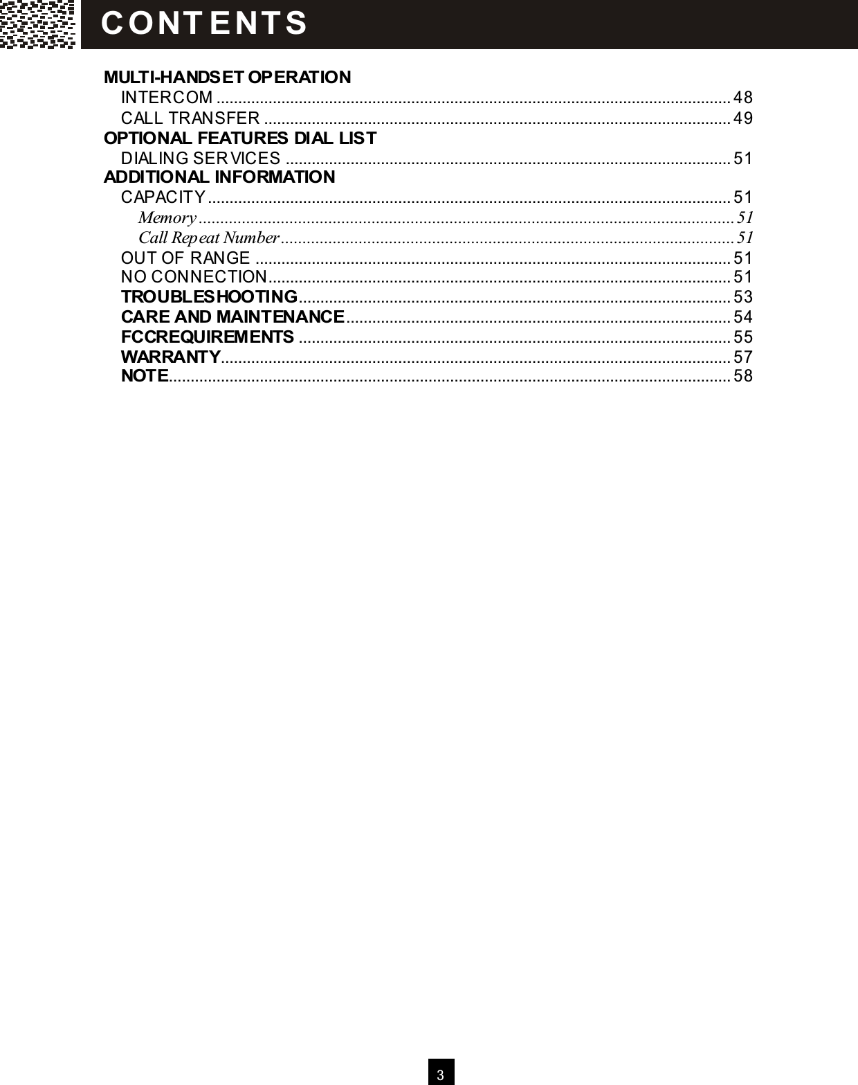  3   MULTI-HANDSET OPERATION INTERCOM ....................................................................................................................... 48 CALL TRANSFER ............................................................................................................ 49 OPTIONAL FEATURES DIAL LIST DIALING SER VICES ....................................................................................................... 51 ADDITIONAL INFORMATION CAPACITY......................................................................................................................... 51 Memory............................................................................................................................51 Call Repeat Number.........................................................................................................51 OUT OF RANGE .............................................................................................................. 51 NO CONNECTION........................................................................................................... 51 TROUBLESHOOTING.................................................................................................... 53 CARE AND MAINTENANCE......................................................................................... 54 FCCREQUIREM ENTS .................................................................................................... 55 WARRANTY...................................................................................................................... 57 NOTE.................................................................................................................................. 58   C O NT E NT S  