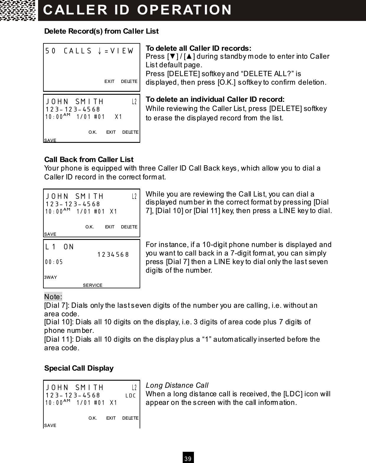  3 9  Delete Record(s) from  Caller List  To delete all Caller ID records: Press [▼ ] / [▲ ] during standby m ode to enter into Caller List default page. Press [DELETE] softkey and &ldquo;DELETE ALL?&rdquo; is displayed, then press [O.K.] softkey to confirm  deletion.  To delete an individual Caller ID record: W hile reviewing the Caller List, press [DELETE] softkey to erase the displayed record from  the list.    Call Back from  Caller List Your phone is equipped with three Caller ID Call Back keys, which allow you to dial a Caller ID record in the correct form at.  W hile you are reviewing the Call List, you can dial a displayed num ber in the correct form at by pressing [Dial 7], [Dial 10] or [Dial 11] key, then press a LINE key to dial.    For instance, if a 10-digit phone number is displayed and you want to call back in a 7-digit form at, you can sim ply press [Dial 7] then a LINE key to dial only the last seven digits of the num ber.   Note:   [Dial 7]: Dials only the last seven digits of the num ber you are calling, i.e. without an area code. [Dial 10]: Dials all 10 digits on the display, i.e. 3 digits of area code plus 7 digits of phone num ber. [Dial 11]: Dials all 10 digits on the display plus a &ldquo;1&rdquo; autom atically inserted before the area code.  Special Call Display  Long Distance Call W hen a long distance call is received, the [LDC] icon will appear on the screen with the call inform ation.    50 CALLS &darr;=VIEW    EXIT      DELETE  JOHN SMITH       L2 123-123-4568 10:00AM   1/01 #01      X1  O.K.        EXIT      DELETE SAVE JOHN SMITH       L2 123-123-4568 10:00AM   1/01 #01   X1    O.K.          EXIT      DELETE SAVE  L1 ON                      1234568 00:05  3W AY SERVICE JOHN SMITH       L2 123-123-4568          LDC 10:00AM   1/01 #01   X1  O.K.        EXIT      DELETE SAVE  C AL L E R   ID   O P E R AT IO N  
