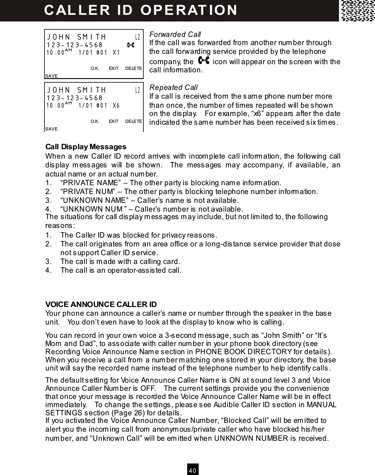  40   Forwarded Call If the call was forwarded from  another num ber through the call forwarding service provided by the telephone com pany, the    icon will appear on the screen with the call inform ation.  Repeated Call If a call is received from  the sam e phone num ber m ore than once, the num ber of tim es repeated will be shown on the display.    For exam ple, &ldquo;x6&rdquo; appears after the date indicated the sam e num ber has been received six tim es.  Call Display Messages W hen a new Caller ID record arrives with incom plete call inform ation, the following call display  m essages  will  be  shown.    The  messages  may  accom pany,  if  available,  an actual name or an actual num ber. 1.  &ldquo;PRIVATE NAME&rdquo; &ndash; The other party is blocking nam e inform ation. 2.  &ldquo;PRIVATE NUM&rdquo; &ndash; The other party is blocking telephone num ber inform ation. 3.  &ldquo;UNKNOW N NAME&rdquo; &ndash; Caller&rsquo;s nam e is not available. 4.  &ldquo;UNKNOW N NUM &rdquo; &ndash; Caller&rsquo;s num ber is not available. The situations for call display m essages m ay include, but not lim ited to, the following reasons: 1.  The Caller ID was blocked for privacy reasons. 2.  The call originates from  an area office or a long-distance service provider that dose not support Caller ID service. 3.  The call is m ade with a calling card. 4.  The call is an operator-assisted call.   VOICE ANNOUNCE CALLER ID Your phone can announce a caller&rsquo;s nam e or number through the speaker in the base unit.    You don&rsquo;t even have to look at the display to know who is calling. You can record in your own voice a 3-second m essage, such as &ldquo;John Sm ith&rdquo; or &ldquo;It&rsquo;s Mom  and Dad&rdquo;, to associate with caller num ber in your phone book directory (see Recording Voice Announce Nam e section in PHONE BOOK DIRECTORY for details).   W hen you receive a call from  a num ber m atching one stored in your directory, the base unit will say the recorded name instead of the telephone num ber to help identify calls. The default setting for Voice Announce Caller Nam e is ON at sound level 3 and Voice Announce Caller Num ber is OFF.    The current settings provide you the convenience that once your m essage is recorded the Voice Announce Caller Nam e will be in effect im m ediately.    To change the settings, please see Audible Caller ID section in MANUAL SETTINGS section (Page 26) for details. If you activated the Voice Announce Caller Num ber, &ldquo;Blocked Call&rdquo; will be em itted to alert you the incom ing call from  anonym ous/private caller who have blocked his/her num ber, and &ldquo;Unknown Call&rdquo; will be em itted when UNKNOW N NUMBER is received. JOHN SMITH       L2 123-123-4568            10:00AM   1/01 #01   X1  O.K.        EXIT      DELETE SAVE  JOHN SMITH       L2 123-123-4568           10:00AM   1/01 #01   X6  O.K.        EXIT      DELETE SAVE  C AL L E R   ID   O P E R AT IO N  