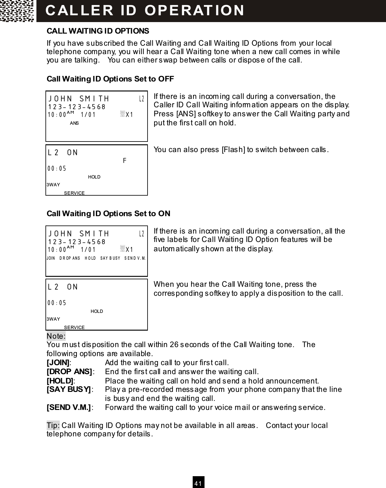  41  CALL W AITING ID OPTIONS If you have subscribed the Call W aiting and Call W aiting ID Options from  your local telephone company, you will hear a Call W aiting tone when a new call com es in while you are talking.    You can either swap between calls or dispose of the call. Call W aiting ID Options Set to OFF  If there is an incom ing call during a conversation, the Caller ID Call W aiting inform ation appears on the display.     Press [ANS] softkey to answer the Call W aiting party and put the first call on hold.   You can also press [Flash] to switch between calls.     Call W aiting ID Options Set to ON  If there is an incom ing call during a conversation, all the five labels for Call W aiting ID Option features will be autom atically shown at the display.    W hen you hear the Call W aiting tone, press the corresponding softkey to apply a disposition to the call.    Note:   You m ust disposition the call within 26 seconds of the Call W aiting tone.    The following options are available. [JOIN]:  Add the waiting call to your first call. [DROP ANS]:  End the first call and answer the waiting call. [HOLD]:  Place the waiting call on hold and send a hold announcem ent. [SAY BUSY]:  Play a pre-recorded m essage from  your phone com pany that the line   is busy and end the waiting call. [SEND V.M.]:  Forward the waiting call to your voice m ail or answering service.  Tip: Call W aiting ID Options may not be available in all areas.    Contact your local telephone company for details. JOHN SMITH       L2 123-123-4568 10:00AM   1/01               X1                 ANS    L2 ON                              F 00:05                                     HOLD 3W AY SERVICE JOHN SMITH       L2 123-123-4568 10:00AM   1/01               X1 J OI N     D R OP   A NS     H O LD     S A Y   B U S Y     S E N D   V . M.    L2 ON                               00:05                                       HOLD 3W AY SERVICE C AL L E R   ID   O P E R AT IO N  