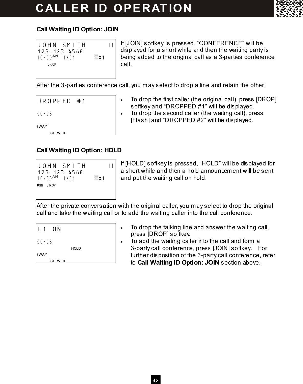  4 2  Call Waiting ID Option: JOIN  If [JOIN] softkey is pressed, &ldquo;CONFERENCE&rdquo; will be displayed for a short while and then the waiting party is being added to the original call as a 3-parties conference call.   After the 3-parties conference call, you m ay select to drop a line and retain the other:  &bull;  To drop the first caller (the original call), press [DROP] softkey and &ldquo;DROPPED #1&rdquo; will be displayed. &bull;  To drop the second caller (the waiting call), press [Flash] and &ldquo;DROPPED #2&rdquo; will be displayed.   Call Waiting ID Option: HOLD  If [HOLD] softkey is pressed, &ldquo;HOLD&rdquo; will be displayed for a short while and then a hold announcem ent will be sent and put the waiting call on hold.    After the private conversation with the original caller, you m ay select to drop the original call and take the waiting call or to add the waiting caller into the call conference.  &bull;  To drop the talking line and answer the waiting call, press [DROP] softkey. &bull;  To add the waiting caller into the call and form  a 3-party call conference, press [JOIN] softkey.    For further disposition of the 3-party call conference, refer to Call Waiting ID Option: JOIN section above.  JOHN SMITH       L1 123-123-4568 10:00AM   1/01               X1               D R OP      DROPPED #1  00:05  3W AY SERVICE JOHN SMITH       L1 123-123-4568 10:00AM   1/01               X1 J OI N     D R OP     L1 ON                               00:05                                       HOLD 3W AY SERVICE C AL L E R   ID   O P E R AT IO N  