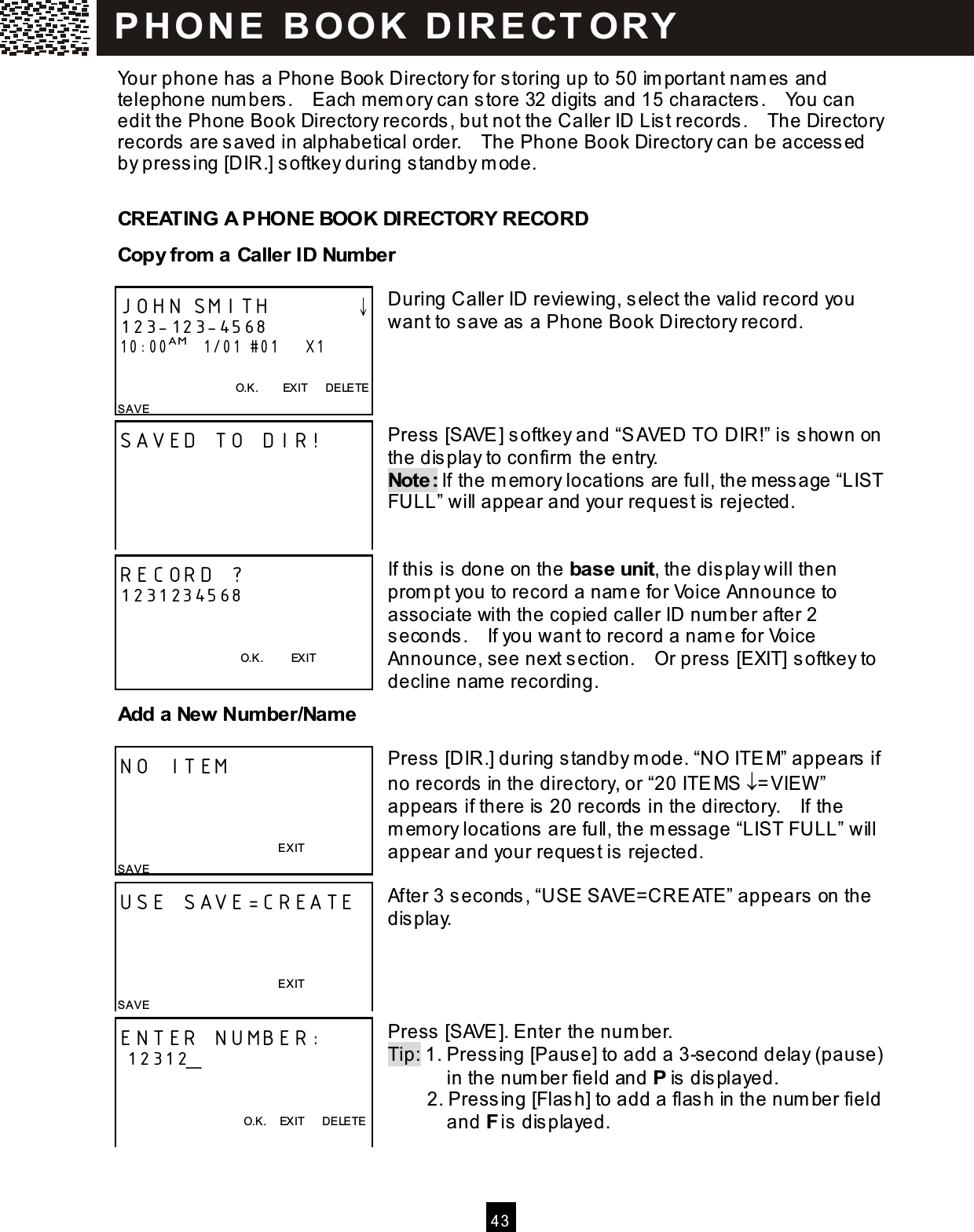  4 3  Your phone has a Phone Book Directory for storing up to 50 im portant nam es and telephone num bers.    Each m em ory can store 32 digits and 15 characters.    You can edit the Phone Book Directory records, but not the Caller ID List records.    The Directory records are saved in alphabetical order.    The Phone Book Directory can be accessed by pressing [DIR.] softkey during standby m ode. CREATING A PHONE BOOK DIRECTORY RECORD Copy from  a Caller ID Num ber  During Caller ID reviewing, select the valid record you want to save as a Phone Book Directory record.     Press [SAVE] softkey and &ldquo;SAVED TO  DIR!&rdquo; is shown on the display to confirm  the entry. Note: If the m emory locations are full, the m essage &ldquo;LIST FULL&rdquo; will appear and your request is rejected.   If this is done on the base unit, the display will then prom pt you to record a nam e for Voice Announce to associate with the copied caller ID num ber after 2 seconds.    If you want to record a nam e for Voice Announce, see next section.    Or press [EXIT] softkey to decline name recording. Add a New Num ber/Nam e  Press [DIR.] during standby m ode. &ldquo;NO ITEM&rdquo; appears if no records in the directory, or &ldquo;20 ITEMS &darr;=VIEW &rdquo; appears if there is 20 records in the directory.    If the m em ory locations are full, the m essage &ldquo;LIST FULL&rdquo; will appear and your request is rejected.  After 3 seconds, &ldquo;USE SAVE=CREATE&rdquo; appears on the display.     Press [SAVE]. Enter the num ber. Tip: 1. Pressing [Pause] to add a 3-second delay (pause)             in the num ber field and P is displayed.             2. Pressing [Flash] to add a flash in the num ber field       and F is displayed.  JOHN SMITH        &darr; 123-123-4568 10:00AM   1/01 #01      X1  O.K.        EXIT      DELETE SAVE SAVED TO DIR!  RECORD ? 1231234568             O.K.          EXIT NO ITEM    EXIT SAVE USE SAVE=CREATE    EXIT SAVE ENTER NUMBER:  12312_   O.K.    EXIT      DELETE   P H O N E   B O O K   D IR E CT O RY  