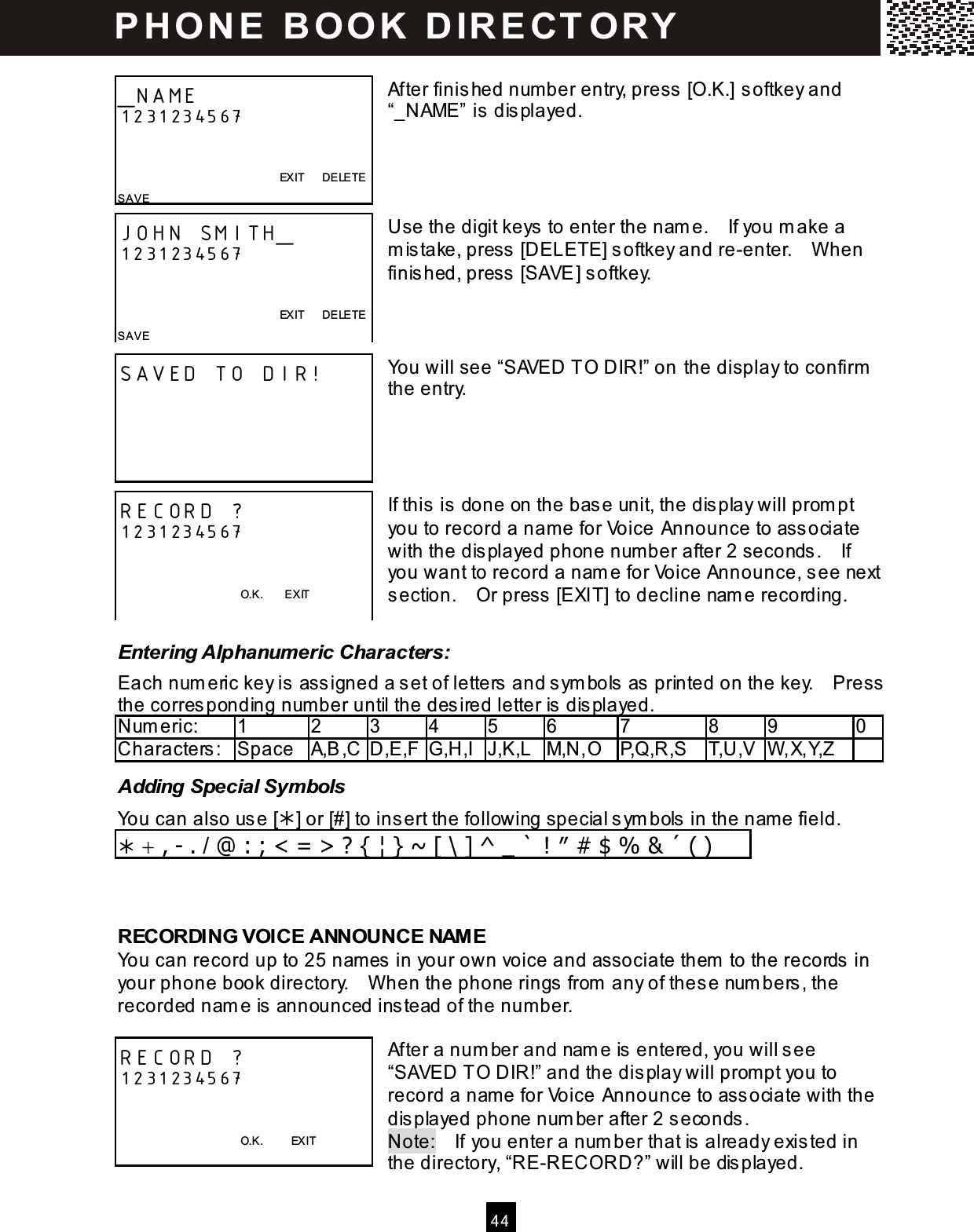  4 4   After finished num ber entry, press [O.K.] softkey and &ldquo;_NAME&rdquo; is displayed.     Use the digit keys to enter the nam e.    If you m ake a m istake, press [DELETE] softkey and re-enter.    W hen finished, press [SAVE] softkey.    You will see &ldquo;SAVED TO DIR!&rdquo; on the display to confirm  the entry.     If this is done on the base unit, the display will prom pt you to record a nam e for Voice Announce to associate with the displayed phone num ber after 2 seconds.    If you want to record a nam e for Voice Announce, see next section.    Or press [EXIT] to decline nam e recording.  Entering Alphanumeric Characters: Each num eric key is assigned a set of letters and sym bols as printed on the key.    Press the corresponding number until the desired letter is displayed. Num eric:    1  2  3  4  5  6  7  8  9  0 Characters:  Space  A,B,C D,E,F G,H,I J,K,L M,N,O P,Q,R,S  T,U,V W ,X,Y,Z   Adding Special Symbols You can also use [] or [#] to insert the following special sym bols in the nam e field.  + , - . / @ : ; < = > ? { &brvbar; } ~ [ \ ] ^ _ ` ! &Prime; # $ % &amp; &acute; ( )   RECORDING VOICE ANNOUNCE NAM E You can record up to 25 names  in your own voice and associate them  to the records in your phone book directory.    W hen the phone rings from  any of these numbers , the recorded nam e is announced instead of the number.  After a num ber and nam e is entered, you will see &ldquo;SAVED TO DIR!&rdquo; and the display will prompt you to record a name for Voice Announce to ass ociate with the displayed phone num ber after 2 seconds . Note:    If you enter a num ber that is already exis ted in the directory, &ldquo;RE-RECORD?&rdquo; will be displayed. _NAME 1231234567           EXIT      DELETE SAVE  JOHN SMITH_ 1231234567               EXIT      DELETE SAVE   SAVED TO DIR!  RECORD ? 1231234567             O.K.        EXIT RECORD ? 1231234567             O.K.          EXIT P H O N E   B O O K   D IR E CT O RY  