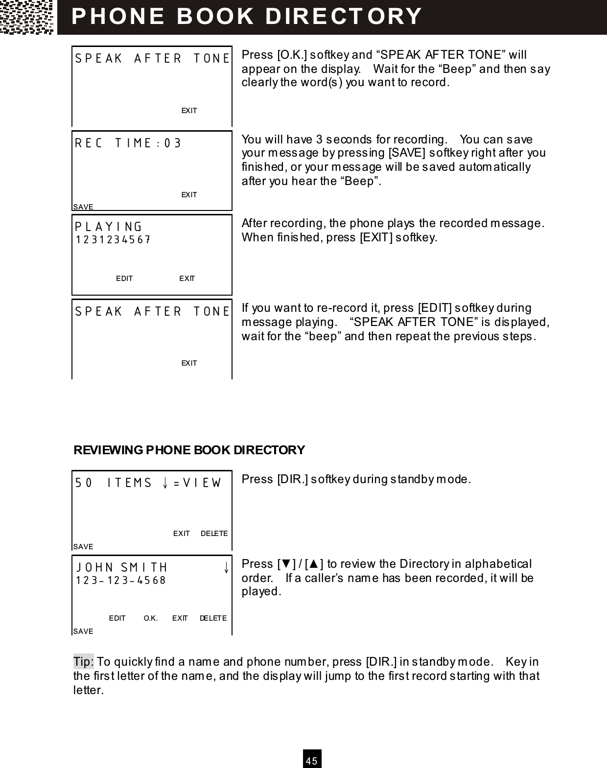  4 5   Press [O.K.] softkey and &ldquo;SPEAK AFTER TONE&rdquo; will appear on the display.    W ait for the &ldquo;Beep&rdquo; and then say clearly the word(s ) you want to record.    You will have 3 seconds for recording.    You can save your m ess age by press ing [SAVE] softkey right after you finis hed, or your m ess age will be saved autom atically after you hear the &ldquo;Beep&rdquo;.   After recording, the phone plays  the recorded m essage.   W hen finis hed, press  [EXIT] softkey.     If you want to re-record it, press  [EDIT] softkey during m essage playing.    &ldquo;SPEAK AFTER TONE&rdquo; is dis played, wait for the &ldquo;beep&rdquo; and then repeat the previous  steps .       REVIEW ING PHONE BOOK DIRECTORY  Press [DIR.] softkey during s tandby m ode.      Press [▼ ] / [▲ ] to review the Directory in alphabetical order.    If a caller&rsquo;s nam e has been recorded, it will be played.     Tip: To quickly find a nam e and phone number, press  [DIR.] in standby m ode.    Key in the first letter of the nam e, and the dis play will jump to the first record s tarting with that letter. SPEAK AFTER TONE                                                                EXIT   REC TIME:03                                                                EXIT SAVE   PLAYING 1231234567   EDIT                          E XIT SPEAK AFTER TONE                                                                EXIT   50 ITEMS &darr;=VIEW    EXIT      DELETE SAVE  JOHN SMITH        &darr; 123-123-4568   EDIT          O.K.        EXIT      DE LETE SAVE  P H O N E   B O O K   D IR E CT O RY  
