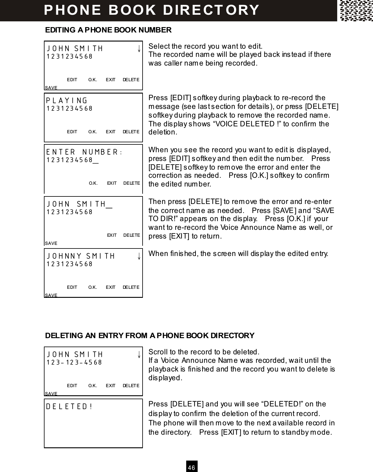  4 6  EDITING A PHONE BOOK NUMBER  Select the record you want to edit. The recorded name will be played back instead if there was caller nam e being recorded.    Press [EDIT] softkey during playback to re-record the m essage (see last section for details ), or press [DELETE] softkey during playback to remove the recorded nam e.   The display shows &ldquo;VOICE DELETED !&rdquo; to confirm  the deletion.  W hen you see the record you want to edit is  displayed, press  [EDIT] softkey and then edit the num ber.    Press  [DELETE] softkey to rem ove the error and enter the correction as needed.    Press  [O.K.] softkey to confirm  the edited num ber.  Then press  [DELETE] to rem ove the error and re-enter the correct nam e as  needed.    Press  [SAVE] and &ldquo;SAVE TO DIR!&rdquo; appears on the dis play.    Press [O.K.] if your want to re-record the Voice Announce Name as  well, or press  [EXIT] to return.  W hen finis hed, the screen will dis play the edited entry.         DELETING AN ENTRY FROM A PHONE BOOK DIRECTORY  Scroll to the record to be deleted. If a Voice Announce Nam e was recorded, wait until the playback is  finished and the record you want to delete is displayed.   Press [DELETE] and you will see &ldquo;DELETED!&rdquo; on the display to confirm  the deletion of the current record.   The phone will then m ove to the next a vailable record in the directory.    Press [EXIT] to return to standby m ode.  JOHN SMITH        &darr; 1231234568   EDIT          O.K.        EXIT      DE LETE SAVE  PLAYING 1231234568   EDIT          O.K.        EXIT      DE LETE  ENTER NUMBER: 1231234568_   O.K.        EXIT      DELETE  JOHN SMITH_ 1231234568           EXIT      DELETE SAVE  JOHNNY SMITH     &darr; 1231234568   EDIT          O.K.        EXIT      DE LETE SAVE   JOHN SMITH        &darr; 123-123-4568   EDIT          O.K.        EXIT      DE LETE SAVE  DELETED!  P H O N E   B O O K   D IR E CT O RY  