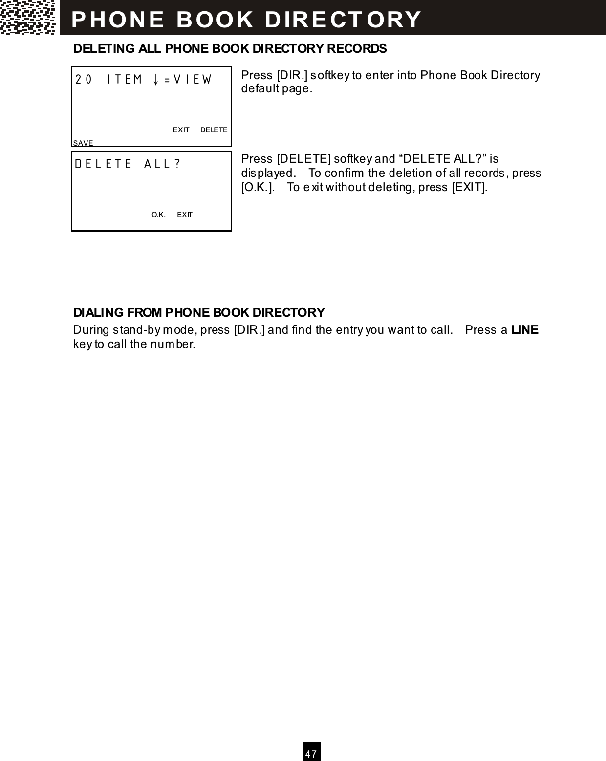  4 7  DELETING ALL PHONE BOOK DIRECTORY RECORDS  Press [DIR.] softkey to enter into Phone Book Directory default page.     Press [DELETE] softkey and &ldquo;DELETE ALL?&rdquo; is  displayed.    To confirm  the deletion of all records, press [O.K.].    To e xit without deleting, press  [EXIT].       DIALING FROM PHONE BOOK DIRECTORY During stand-by m ode, press  [DIR.] and find the entry you want to call.    Press a LINE key to call the num ber.  20 ITEM &darr;=VIEW    EXIT      DELETE SAVE  DELETE ALL?    O.K.      EXIT  P H O N E   B O O K   D IR E CT O RY  