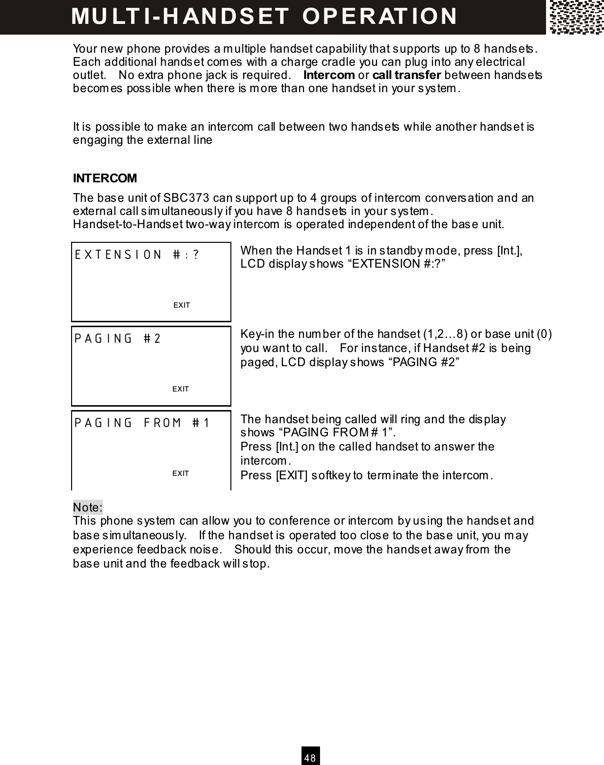  4 8  Your new phone provides a m ultiple handset capability that supports up to 8 handsets .   Each additional handset com es with a charge cradle you can plug into any electrical outlet.    No extra phone jack is  required.    Intercom  or call transfer between handsets becom es poss ible when there is  m ore than one handset in your system .  It is possible to make an intercom call between two handsets while another handset is engaging the external line  INTERCOM The bas e unit of SBC373 can s upport up to 4 groups  of intercom  conversation and an external call s im ultaneous ly if you have 8 handsets  in your system .   Handset-to-Hands et two-way intercom  is  operated independent of the base unit.  W hen the Handset 1 is  in s tandby m ode, press  [Int.], LCD display shows &ldquo;EXTENSION #:?&rdquo;     Key-in the num ber of the handset (1,2&hellip; 8) or base unit (0) you want to call.    For ins tance, if Handset #2 is being paged, LCD display shows &ldquo;PAGING  #2&rdquo;    The handset being called will ring and the dis play shows &ldquo;PAGING FRO M # 1&rdquo;. Press [Int.] on the called handset to answer the intercom . Press [EXIT] softkey to term inate the intercom .  Note:   This  phone system  can allow you to conference or intercom  by using the hands et and bas e sim ultaneously.    If the handset is operated too close to the base unit, you m ay experience feedback nois e.    Should this occur, move the hands et away from  the bas e unit and the feedback will s top.  EXTENSION #:?    EXIT  PAGING #2    EXIT  PAGING FROM #1    EXIT  M U LT I- H AN D SET   O P E R AT IO N  