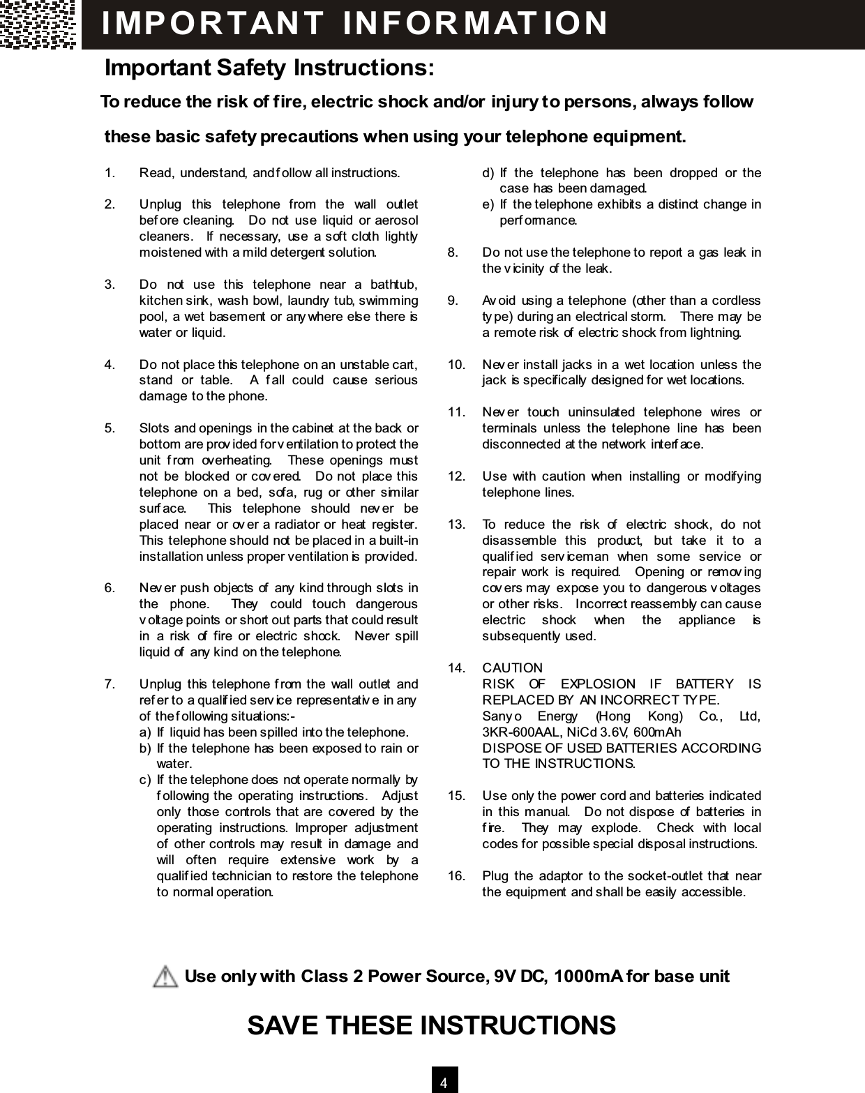  4  Important Safety Instructions: To reduce the risk of fire, electric shock and/or injury to persons, always follow these basic safety precautions when using your telephone equipm ent.  1.  Read, understand, and follow all instructions.  2.  Unplug  this  telephone  from  the  wall  outlet before  cleaning.    Do  not  use  liquid  or  aerosol cleaners.    If  necessary,  use  a  soft  cloth  lightly m oistened with a m ild detergent solution.  3.  Do  not  use  this  telephone  near  a  bathtub, kitchen sink, wash bowl, laundry tub, swim m ing pool, a wet basem ent or anywhere else there is water or liquid.  4.  Do not place this telephone on an unstable cart, stand  or  table.    A  fall  could  cause  serious dam age to the phone.  5.  Slots and openings in the cabinet at the back or bottom are provided for ventilation to protect the unit  from   overheating.    These  openings  m ust not  be  blocked  or covered.    Do  not  place this telephone  on  a  bed,  sofa,  rug  or  other  sim ilar surface.    This  telephone  should  never  be placed  near  or  over  a  radiator  or  heat  register.   This telephone should not be placed in a built-in installation unless proper ventilation is provided.  6.  Never  push  objects  of  any kind through  slots  in the  phone.    They  could  touch  dangerous voltage points or short out parts that could result in  a  risk  of  fire  or  electric  shock.    Never  spill liquid of any kind on the telephone.  7.  Unplug  this telephone from  the  wall  outlet  and refer to a qualified service representative in any of the following situations:- a)  If liquid has been spilled into the telephone. b)  If the telephone has been exposed to rain or water. c)  If the telephone does not operate norm ally by following the  operating  instructions.    Adjust only  those  controls that  are  covered  by  the operating  instructions.  Im proper  adjustm ent of  other  controls m ay  result  in  dam age  and will  often  require  extensive  work  by  a qualified  technician  to  restore  the  telephone to norm al operation.          d)  If  the  telephone  has  been  dropped  or  the case has been dam aged. e)  If  the telephone  exhibits  a  distinct  change  in perform ance.  8.  Do not use the telephone to report a gas leak in the vicinity of the leak.  9.  Avoid  using  a telephone  (other  than  a  cordless type) during an electrical storm.    There m ay be a rem ote risk of electric shock from lightning.  10.  Never  install  jacks  in  a  wet  location  unless  the jack is specifically designed for wet locations.  11.  Never  touch  uninsulated  telephone  wires  or term inals  unless  the  telephone  line  has  been disconnected at the network interface.  12.  Use  with  caution  when  installing  or  m odifying telephone lines.  13.  To  reduce  the  risk  of  electric  shock,  do  not disassem ble  this  product,  but  take  it  to  a qualified  servicem an  when  som e  service  or repair  work  is  required.    Opening  or  rem oving covers m ay  expose you to  dangerous voltages or other risks.    Incorrect reassem bly can cause electric  shock  when  the  appliance  is subsequently used.  14.  CAUTION RISK  OF  EXPLOSION  IF  BATTERY  IS REPLACED BY AN INCORRECT TYPE. Sanyo  Energy  (Hong  Kong)  Co.,  Ltd, 3KR-600AAL, NiCd 3.6V, 600m Ah DISPOSE OF USED BATTERIES ACCORDING TO THE INSTRUCTIONS.  15.  Use only the power cord and batteries indicated in  this  m anual.    Do  not  dispose  of  batteries  in fire.    They  m ay  explode.    Check  with  local codes for possible special disposal instructions.  16.  Plug  the  adaptor  to  the socket-outlet  that  near the equipm ent and shall be easily accessible.  IM PO R TAN T   IN FO R M AT IO N              Use only with Class 2 Power Source, 9V DC, 1000m A for base unit SAVE THESE INSTRUCTIONS SAVE THESE INSTRUCTIONS  