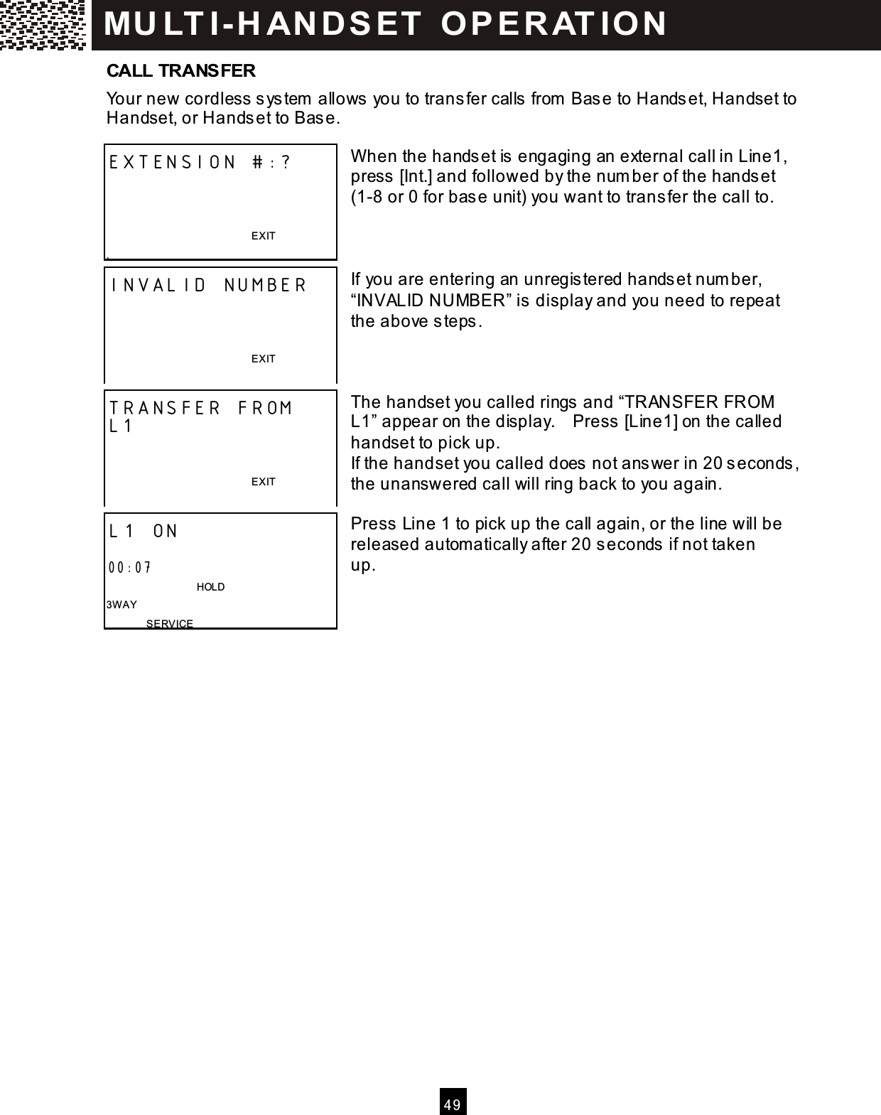 4 9  CALL TRANSFER Your new cordless  s ystem  allows you to trans fer calls  from  Bas e to Handset, Handset to Handset, or Handset to Bas e.  W hen the handset is  engaging an external call in Line1, press  [Int.] and followed by the number of the handset (1-8 or 0 for bas e unit) you want to trans fer the call to.    If you are entering an unregis tered handset number, &ldquo;INVALID NUMBER&rdquo; is display and you need to repeat the above steps.    The handset you called rings and &ldquo;TRANSFER FROM  L1&rdquo; appear on the display.    Press [Line1] on the called handset to pick up. If the handset you called does  not ans wer in 20 seconds, the unanswered call will ring back to you again.  Press Line 1 to pick up the call again, or the line will be released automatically after 20 seconds if not taken up.     EXTENSION #:?    EXIT . INVALID NUMBER    EXIT  TRANSFER FROM L1   EXIT  L1 ON  00:07                               HOLD 3W AY SERVICE M U LT I- H AN D SET   O P E R AT IO N  