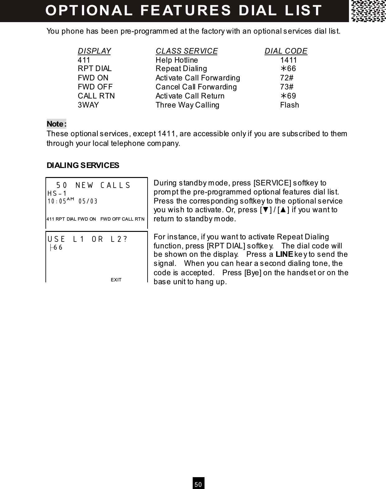  5 0  You phone has  been pre-programm ed at the factory with an optional s ervices  dial lis t.  DISPLAY      CLASS SERVICE       DIAL CODE     411          Help Hotline            1411     RPT DIAL      Repeat Dialing          66     FW D ON       Activate Call Forwarding      72#     FW D OFF      Cancel Call Forwarding        73#     CALL RTN      Activate Call Return        69     3W AY        Three W ay Calling        Flash  Note: These optional services, except 1411, are accessible only if you are subscribed to them  through your local telephone com pany.  DIALING SERVICES  During standby m ode, press [SERVICE] softkey to prom pt the pre-program m ed optional features dial list. Press the corresponding softkey to the optional service you wish to activate. Or, press [▼ ] / [▲ ] if you want to return to standby m ode.  For instance, if you want to activate Repeat Dialing function, press [RPT DIAL] softkey.    The dial code will be shown on the display.    Press a LINE key to send the signal.    W hen you can hear a second dialing tone, the code is accepted.    Press [Bye] on the handset or on the base unit to hang up.  50 NEW CALLS HS-1 10:05AM  05/03  411 RPT  DIAL FWD ON    FWD OFF CALL RT N USE L1 OR L2? ├66    EXIT  O PT IO N A L  FEAT URES  DIAL  L IST  
