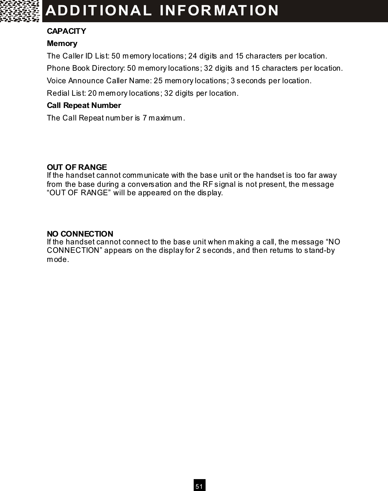  5 1  CAPACITY Mem ory The Caller ID List: 50 m em ory locations; 24 digits and 15 characters per location. Phone Book Directory: 50 m em ory locations; 32 digits and 15 characters per location. Voice Announce Caller Nam e: 25 m em ory locations; 3 seconds per location. Redial List: 20 m em ory locations; 32 digits per location. Call Repeat Num ber The Call Repeat num ber is 7 m axim um .    OUT OF RANGE If the handset cannot com m unicate with the base unit or the handset is too far away from  the base during a conversation and the RF signal is not present, the m essage &ldquo;OUT OF RANGE&rdquo; will be appeared on the display.    NO CONNECTION If the handset cannot connect to the base unit when m aking a call, the m essage &ldquo;NO CONNECTION&rdquo; appears on the display for 2 seconds, and then returns to stand-by m ode.  ADD IT IO N A L   IN FO R M AT IO N  