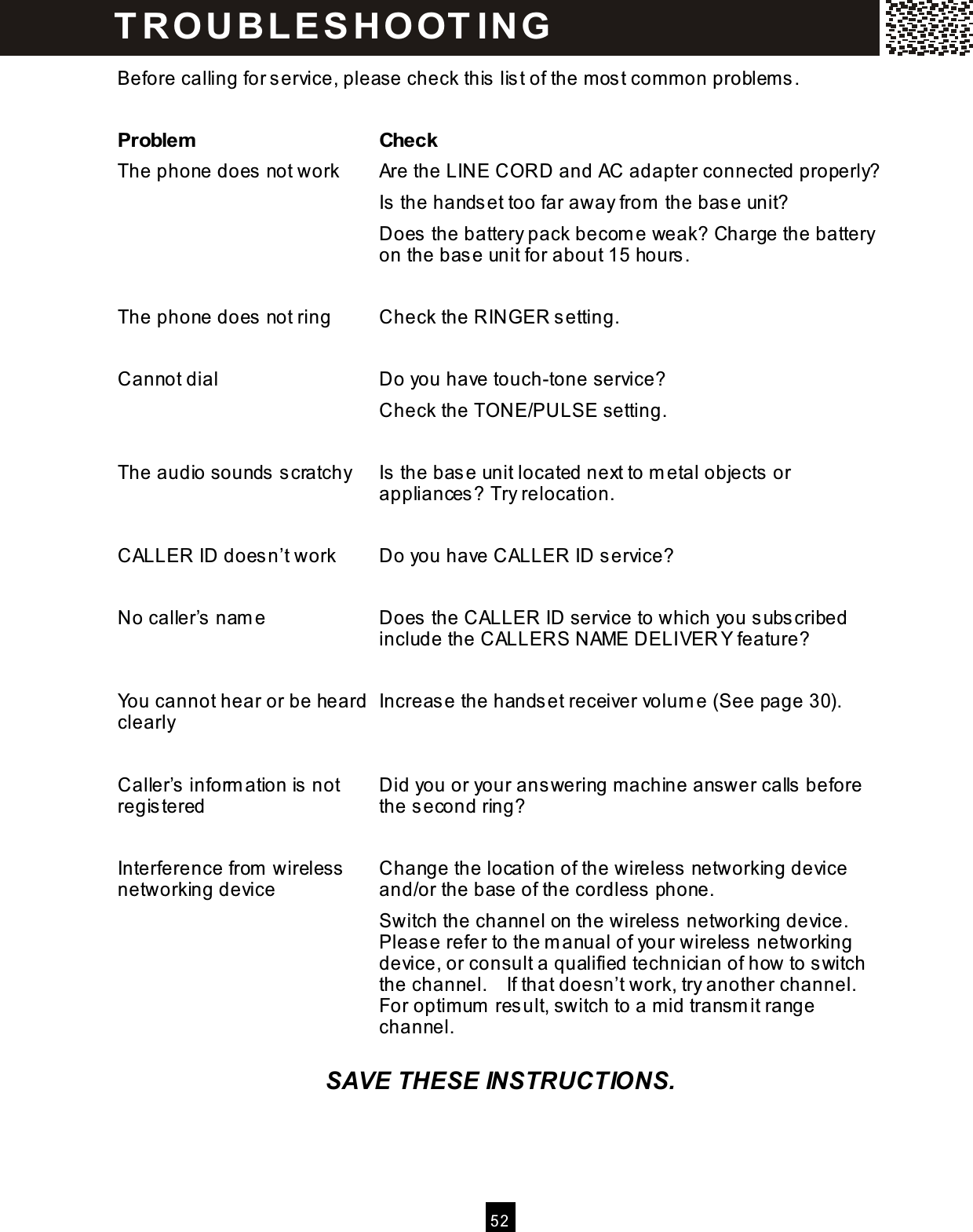  5 2  Before calling for service, please check this list of the m ost com m on problems.  Problem   Check The phone does not work  Are the LINE CORD and AC adapter connected properly? Is the handset too far away from  the base unit? Does the battery pack becom e weak? Charge the battery on the base unit for about 15 hours.  The phone does not ring  Check the RINGER setting.  Cannot dial  Do you have touch-tone service? Check the TONE/PULSE setting.  The audio sounds scratchy  Is the base unit located next to m etal objects or appliances? Try relocation.  CALLER ID doesn&rsquo;t work    Do you have CALLER ID service?  No caller&rsquo;s nam e  Does the CALLER ID service to which you subscribed include the CALLERS NAME DELIVER Y feature?  You cannot hear or be heard clearly  Increase the handset receiver volum e (See page 30).  Caller&rsquo;s inform ation is not registered  Did you or your answering m achine answer calls before the second ring?  Interference from  wireless networking device  Change the location of the wireless networking device and/or the base of the cordless phone. Switch the channel on the wireless networking device. Please refer to the m anual of your wireless networking device, or consult a qualified technician of how to switch the channel.    If that doesn&rsquo;t work, try another channel.   For optim um  result, switch to a m id transm it range channel.  SAVE THESE INSTRUCTIONS. T R O U B LE S H O OT IN G  