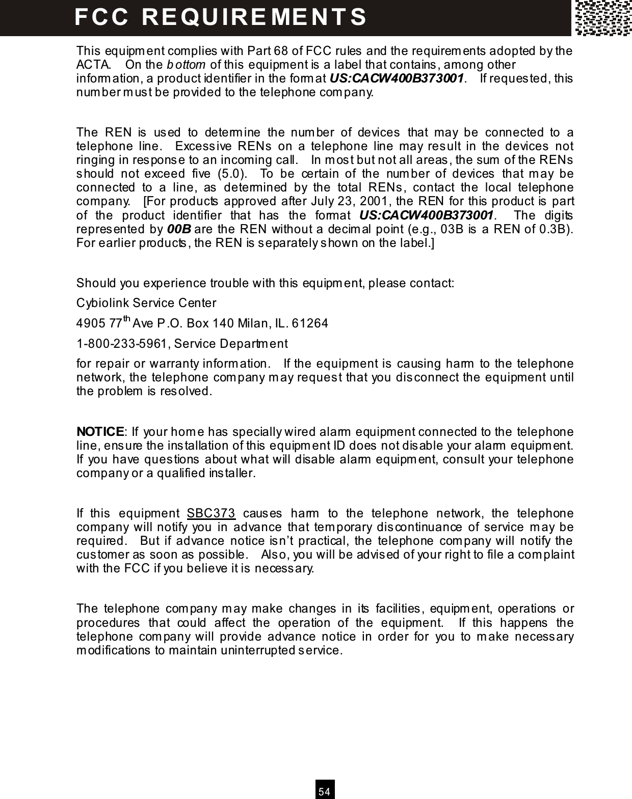  5 4  This equipm ent com plies with Part 68 of FCC rules and the requirem ents adopted by the ACTA.    On the b ottom  of this equipm ent is a label that contains, am ong other inform ation, a product identifier in the form at US:CACW400B373001.    If requested, this num ber m ust be provided to the telephone com pany.  The  REN  is  used  to  determ ine  the  num ber  of  devices  that  may  be  connected  to  a telephone  line.    Excessive  RENs  on  a  telephone  line  m ay  result  in  the  devices  not ringing in response to an incom ing call.    In m ost but not all areas, the sum  of the RENs should  not  exceed  five  (5.0).    To  be  certain  of  the  num ber  of  devices  that  m ay  be connected  to  a  line,  as  determ ined  by  the  total  RENs,  contact  the  local  telephone com pany.    [For products approved after July 23, 2001, the REN for this product is part of  the  product  identifier  that  has  the  form at  US:CACW400B373001.    The  digits represented by 00B are the REN without a decim al point (e.g., 03B is a REN of 0.3B).   For earlier products, the REN is separately shown on the label.]  Should you experience trouble with this equipm ent, please contact: Cybiolink Service Center 4905 77th Ave P.O. Box 140 Milan, IL. 61264 1-800-233-5961, Service Departm ent for repair or warranty inform ation.    If the equipm ent is causing harm  to the telephone network, the telephone com pany m ay request that you disconnect the equipm ent until the problem  is resolved.  NOTICE: If your hom e has specially wired alarm  equipm ent connected to the telephone line, ensure the installation of this equipm ent ID does not disable your alarm  equipm ent.   If  you have questions about what will disable alarm  equipm ent, consult your telephone com pany or a qualified installer.  If  this  equipm ent  SBC373  causes  harm   to  the  telephone  network,  the  telephone com pany  will notify  you  in  advance  that  tem porary  discontinuance  of  service  m ay  be required.    But  if  advance  notice isn&rsquo;t  practical,  the  telephone  com pany  will  notify  the custom er as soon as possible.    Also, you will be advised of your right to file a com plaint with the FCC if you believe it is necessary.  The  telephone  com pany  m ay  make  changes in  its  facilities,  equipm ent,  operations  or procedures  that  could  affect  the  operation  of  the  equipm ent.    If  this  happens  the telephone  com pany  will  provide  advance  notice  in  order  for  you  to  m ake  necessary m odifications to maintain uninterrupted service. FCC  R E Q U IR E M E N T S  