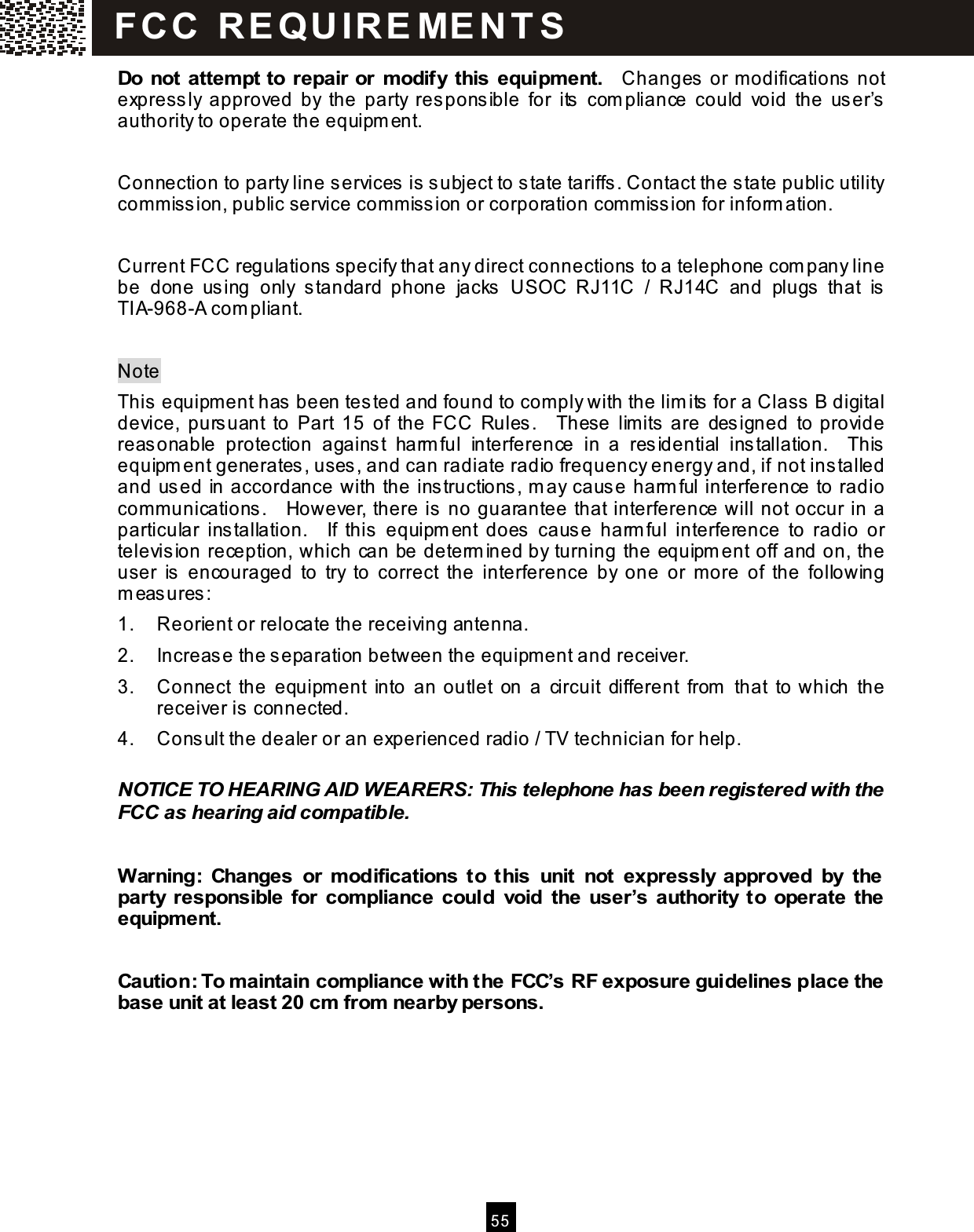  5 5  Do not attempt to repair or modify this equipment.    Changes or m odifications not expressly  approved  by  the  party  responsible  for  its  com pliance  could  void  the  user&rsquo;s authority to operate the equipm ent.  Connection to party line services is subject to state tariffs. Contact the state public utility com m ission, public service com m ission or corporation comm ission for inform ation.  Current FCC regulations specify that any direct connections to a telephone com pany line be  done  using  only  standard  phone  jacks  USOC  RJ11C  /  RJ14C  and  plugs  that  is TIA-968-A com pliant.  Note This equipm ent has been tested and found to com ply with the lim its for a Class B digital device,  pursuant  to  Part  15  of  the  FCC  Rules.    These  lim its are  designed  to provide reasonable  protection  against  harm ful  interference  in  a  residential  installation.    This equipm ent generates, uses, and can radiate radio frequency energy and, if not installed and used in accordance with the instructions, m ay cause harm ful interference to radio com m unications.    However, there is no guarantee that interference will not occur in a particular  installation.    If  this  equipm ent  does  cause  harm ful  interference  to  radio  or television reception, which can be determ ined by turning the equipm ent off and on, the user  is  encouraged  to  try  to  correct  the  interference  by  one  or  m ore  of  the  following m easures: 1.  Reorient or relocate the receiving antenna. 2.  Increase the separation between the equipm ent and receiver. 3.  Connect  the  equipm ent  into  an outlet  on  a  circuit  different  from   that  to which  the receiver is connected. 4.  Consult the dealer or an experienced radio / TV technician for help.  NOTICE TO HEARING AID WEARERS: This telephone has been registered with the FCC as hearing aid com patible.  W arning:  Changes  or  modifications  to  this  unit  not  expressly approved  by  the party  responsible  for  compliance  could  void  the  user&rsquo;s authority  to  operate the equipment.  Caution: To maintain compliance with the FCC&rsquo;s RF exposure guidelines place the base unit at least 20 cm from nearby persons. FCC  R E Q U IR E M E N T S  