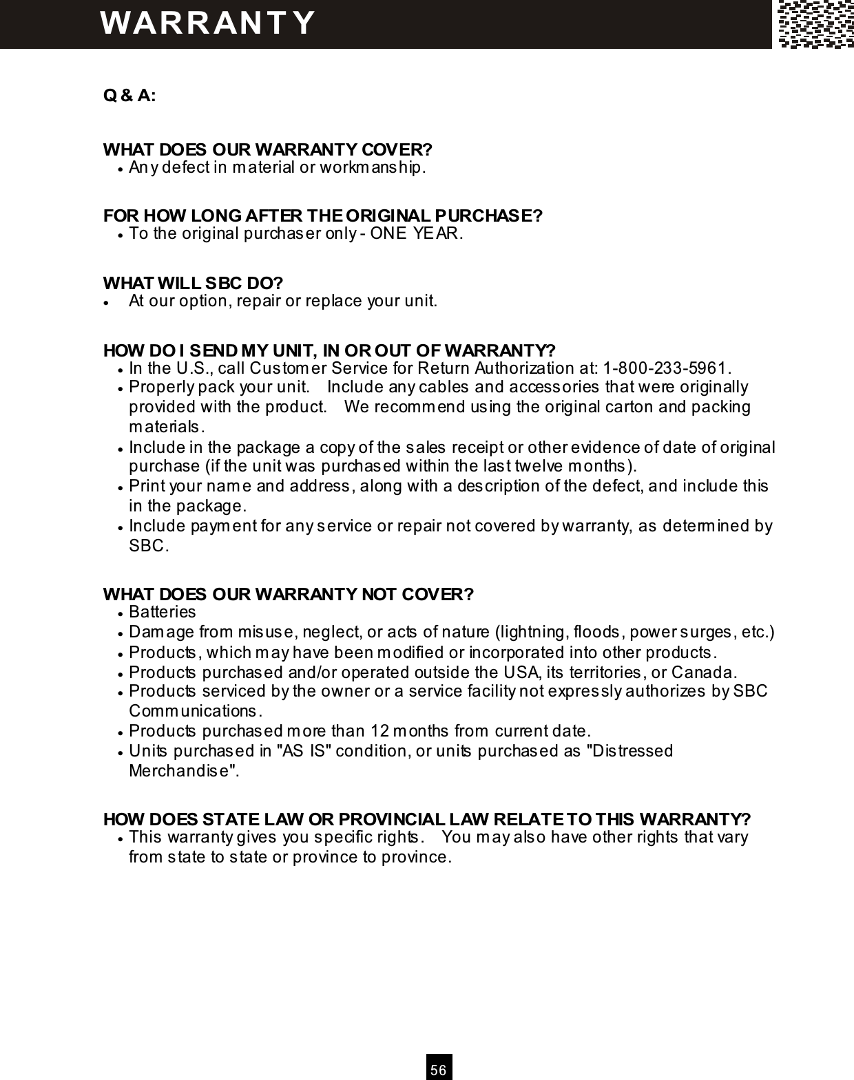  5 6   Q &amp; A:  W HAT DOES OUR W ARRANTY COVER? &bull;  Any defect in m aterial or workm anship.  FOR HOW  LONG AFTER THE ORIGINAL PURCHASE? &bull;  To the original purchaser only - ONE YEAR.  W HAT W ILL SBC DO? &bull;  At our option, repair or replace your unit.  HOW  DO I SEND MY UNIT, IN OR OUT OF W ARRANTY? &bull;  In the U.S., call Custom er Service for Return Authorization at: 1-800-233-5961. &bull;  Properly pack your unit.    Include any cables and accessories that were originally provided with the product.    W e recom m end using the original carton and packing m aterials. &bull;  Include in the package a copy of the sales receipt or other evidence of date of original purchase (if the unit was purchased within the last twelve m onths). &bull;  Print your nam e and address, along with a description of the defect, and include this in the package. &bull;  Include paym ent for any service or repair not covered by warranty, as determ ined by SBC.  W HAT DOES OUR W ARRANTY NOT COVER? &bull;  Batteries &bull;  Dam age from  m isuse, neglect, or acts of nature (lightning, floods, power surges, etc.) &bull;  Products, which m ay have been m odified or incorporated into other products. &bull;  Products purchased and/or operated outside the USA, its territories, or Canada. &bull;  Products serviced by the owner or a service facility not expressly authorizes by SBC Com m unications. &bull;  Products purchased m ore than 12 m onths from  current date. &bull;  Units purchased in "AS IS" condition, or units purchased as "Distressed Merchandise".  HOW  DOES STATE LAW  OR PROVINCIAL LAW  RELATE TO THIS W ARRANTY? &bull;  This warranty gives you specific rights.    You m ay also have other rights that vary from  state to state or province to province. W AR R AN T Y 