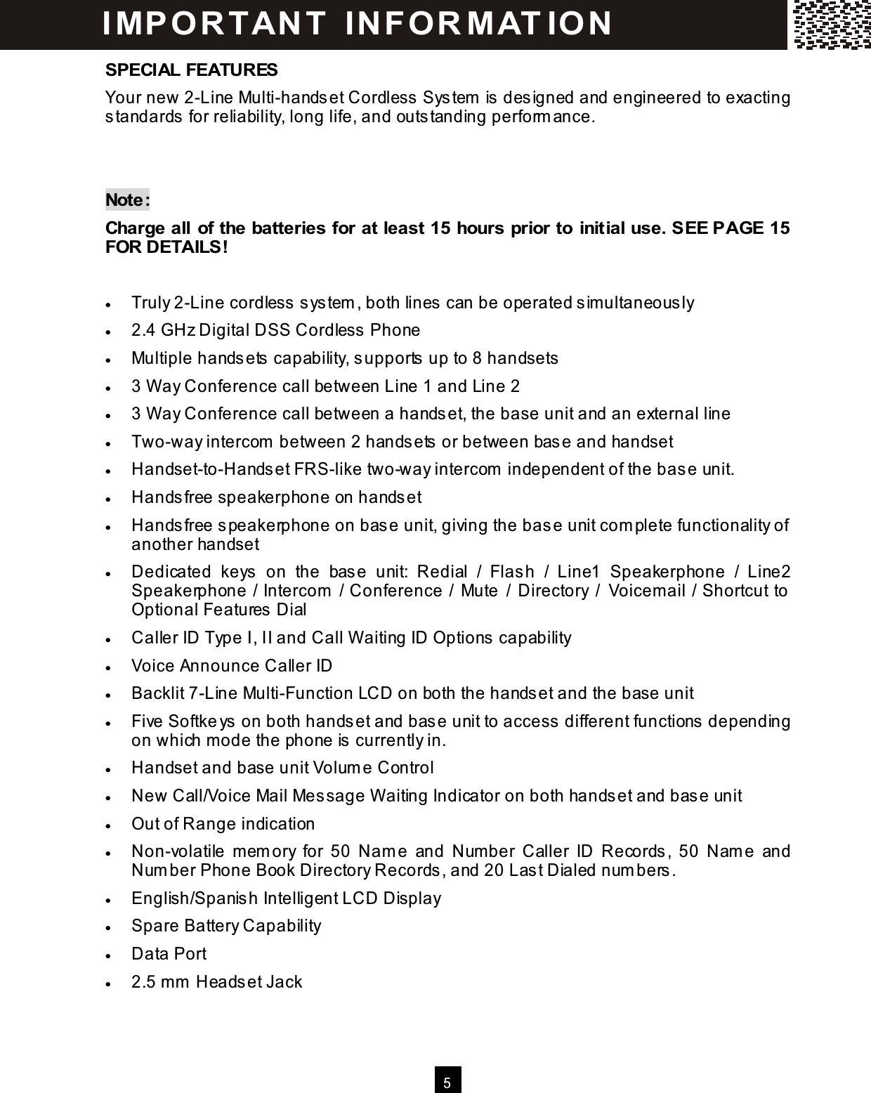   5  SPECIAL FEATURES Your new 2-Line Multi-handset Cordless System  is designed and engineered to exacting standards for reliability, long life, and outstanding perform ance.   Note: Charge all  of the batteries for at least 15 hours prior to  initial use. SEE PAGE 15 FOR DETAILS!  &bull;  Truly 2-Line cordless system , both lines can be operated sim ultaneously &bull;  2.4 GHz Digital DSS Cordless Phone &bull;  Multiple handsets capability, supports up to 8 handsets &bull;  3 W ay Conference call between Line 1 and Line 2 &bull;  3 W ay Conference call between a handset, the base unit and an external line &bull;  Two-way intercom  between 2 handsets or between base and handset &bull;  Handset-to-Handset FRS-like two-way intercom  independent of the base unit. &bull;  Handsfree speakerphone on handset &bull;  Handsfree speakerphone on base unit, giving the base unit com plete functionality of another handset &bull;  Dedicated  keys  on  the  base  unit:  Redial  /  Flash  /  Line1  Speakerphone  /  Line2 Speakerphone / Intercom  / Conference /  Mute / Directory /  Voicem ail / Shortcut to Optional Features Dial &bull;  Caller ID Type I, II and Call W aiting ID Options capability &bull;  Voice Announce Caller ID &bull;  Backlit 7-Line Multi-Function LCD on both the handset and the base unit &bull;  Five Softkeys on both handset and base unit to access different functions depending on which m ode the phone is currently in. &bull;  Handset and base unit Volum e Control &bull;  New Call/Voice Mail Message W aiting Indicator on both handset and base unit &bull;  Out of Range indication &bull;  Non-volatile  mem ory  for  50  Nam e  and  Number  Caller  ID  Records,  50  Nam e  and Num ber Phone Book Directory Records, and 20 Last Dialed num bers. &bull;  English/Spanish Intelligent LCD Display &bull;  Spare Battery Capability &bull;  Data Port &bull;  2.5 m m  Headset Jack I MP O R T AN T   IN FO R MAT IO N  
