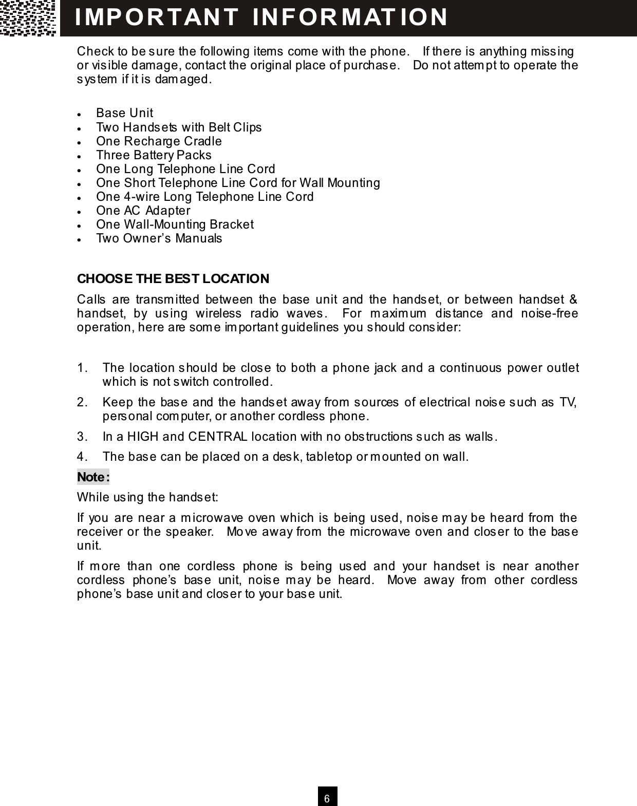  6  Check to be sure the following item s come with the phone.    If there is anything missing or visible dam age, contact the original place of purchase.    Do not attem pt to operate the system  if it is dam aged.  &bull;  Base Unit &bull;  Two Handsets with Belt Clips &bull;  One Recharge Cradle &bull;  Three Battery Packs &bull;  One Long Telephone Line Cord &bull;  One Short Telephone Line Cord for W all Mounting &bull;  One 4-wire Long Telephone Line Cord &bull;  One AC Adapter &bull;  One W all-Mounting Bracket &bull;  Two Owner&rsquo;s Manuals  CHOOSE THE BEST LOCATION Calls  are  transm itted  between  the  base  unit  and  the  handset,  or  between  handset  &amp; handset,  by  using  wireless  radio  waves.    For  m axim um   distance  and  noise-free operation, here are som e im portant guidelines you should consider:  1.  The location should be close to both a phone jack and a continuous power outlet which is not switch controlled. 2.  Keep the base and the handset away from  sources of electrical noise such as TV, personal com puter, or another cordless phone. 3.  In a HIGH and CENTRAL location with no obstructions such as walls. 4.  The base can be placed on a desk, tabletop or m ounted on wall. Note: W hile using the handset: If  you are near a m icrowave oven which is being used, noise m ay be heard from  the receiver or the speaker.    Move away from  the m icrowave oven and closer to the base unit. If  m ore  than  one  cordless  phone  is  being  used  and  your  handset  is  near  another cordless  phone&rsquo;s  base  unit,  noise  m ay  be  heard.    Move  away  from   other  cordless phone&rsquo;s base unit and closer to your base unit.   I MP O R T AN T   IN FO R MAT IO N  