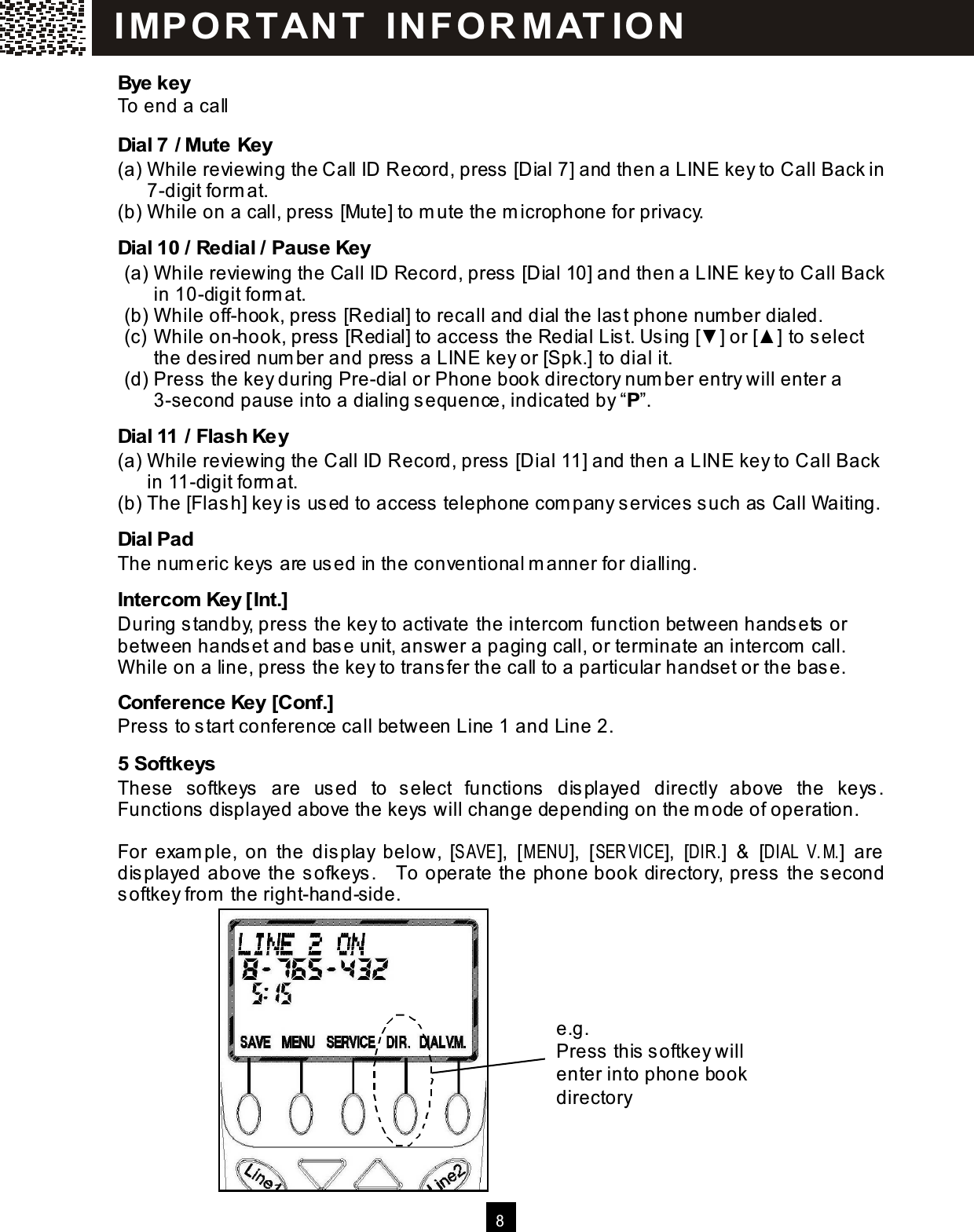  8  Bye key To end a call Dial 7 / Mute Key (a) W hile reviewing the Call ID Record, press [Dial 7] and then a LINE key to Call Back in 7-digit form at. (b) W hile on a call, press [Mute] to m ute the m icrophone for privacy. Dial 10 / Redial / Pause Key (a) W hile reviewing the Call ID Record, press [Dial 10] and then a LINE key to Call Back in 10-digit form at. (b) W hile off-hook, press [Redial] to recall and dial the last phone num ber dialed. (c) W hile on-hook, press [Redial] to access the Redial List. Using [▼ ] or [▲ ] to select the desired num ber and press a LINE key or [Spk.] to dial it. (d) Press the key during Pre-dial or Phone book directory num ber entry will enter a 3-second pause into a dialing sequence, indicated by &ldquo;P&rdquo;. Dial 11 / Flash Key (a) W hile reviewing the Call ID Record, press [Dial 11] and then a LINE key to Call Back in 11-digit form at. (b) The [Flash] key is used to access telephone com pany services such as Call Waiting. Dial Pad The num eric keys are used in the conventional m anner for dialling. Intercom  Key [Int.] During standby, press the key to activate the intercom  function between handsets or between handset and base unit, answer a paging call, or term inate an intercom  call.   W hile on a line, press the key to transfer the call to a particular handset or the base. Conference Key [Conf.] Press to start conference call between Line 1 and Line 2. 5 Softkeys These  softkeys  are  used  to  select  functions  displayed  directly  above  the  keys.   Functions displayed above the keys will change depending on the m ode of operation.  For  exam ple,  on  the  display  below,  [SAVE],  [M ENU],  [SER VICE],  [DIR.]  &amp;  [DIAL V.M.]  are displayed above the sofkeys.    To operate the phone book directory, press the second softkey from  the right-hand-side. I MP O R T AN T   IN FO R MAT IO N  e.g. Press this softkey will enter into phone book directory 