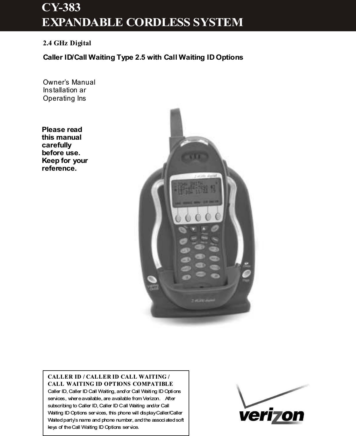  2.4 GHz Digital Caller ID/Call Waiting Type 2.5 with Call Waiting ID Options   Owner&rsquo;s Manual Installation and Operating Instructions                   CALL ER ID / CALLER  ID CAL L W AITING / CALL  W AITING ID OPTIONS  COM PATIBLE Caller ID, Caller ID Call W aiting, and/or Call Waiting ID Options services, where available, are available from Verizon.    After subscribing to Caller ID, Caller ID Call Waiting and/or Call Waiting ID Options services, this phone will display Caller/Caller Waited party&rsquo;s name and phone number, and the associated soft keys of the Call W aiting ID Options service. Please read this m anual carefully before use. Keep for your reference. CY-383 EXPANDABLE CORDLESS SYSTEM  
