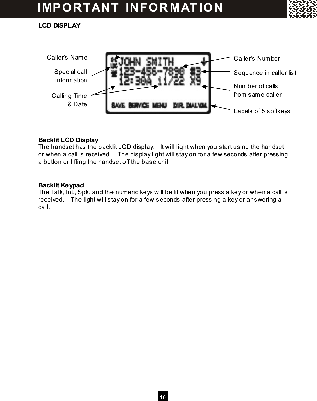  10  LCD DISPLAY           Backlit LCD Display The handset has  the backlit LCD display.    It will light when you start using the handset or when a call is  received.    The display light will stay on for a few seconds after press ing a button or lifting the handset off the bas e unit.  Backlit Keypad The Talk, Int., Spk. and the num eric keys will be lit when you press  a key or when a call is received.    The light will s tay on for a few seconds after press ing a key or answering a call.  Caller&rsquo;s Nam e Caller&rsquo;s Num ber Calling Tim e &amp; Date Sequence in caller list Labels  of 5 softkeys I MP O R TAN T   IN FO R MAT IO N  Num ber of calls  from  sam e caller Special call inform ation 
