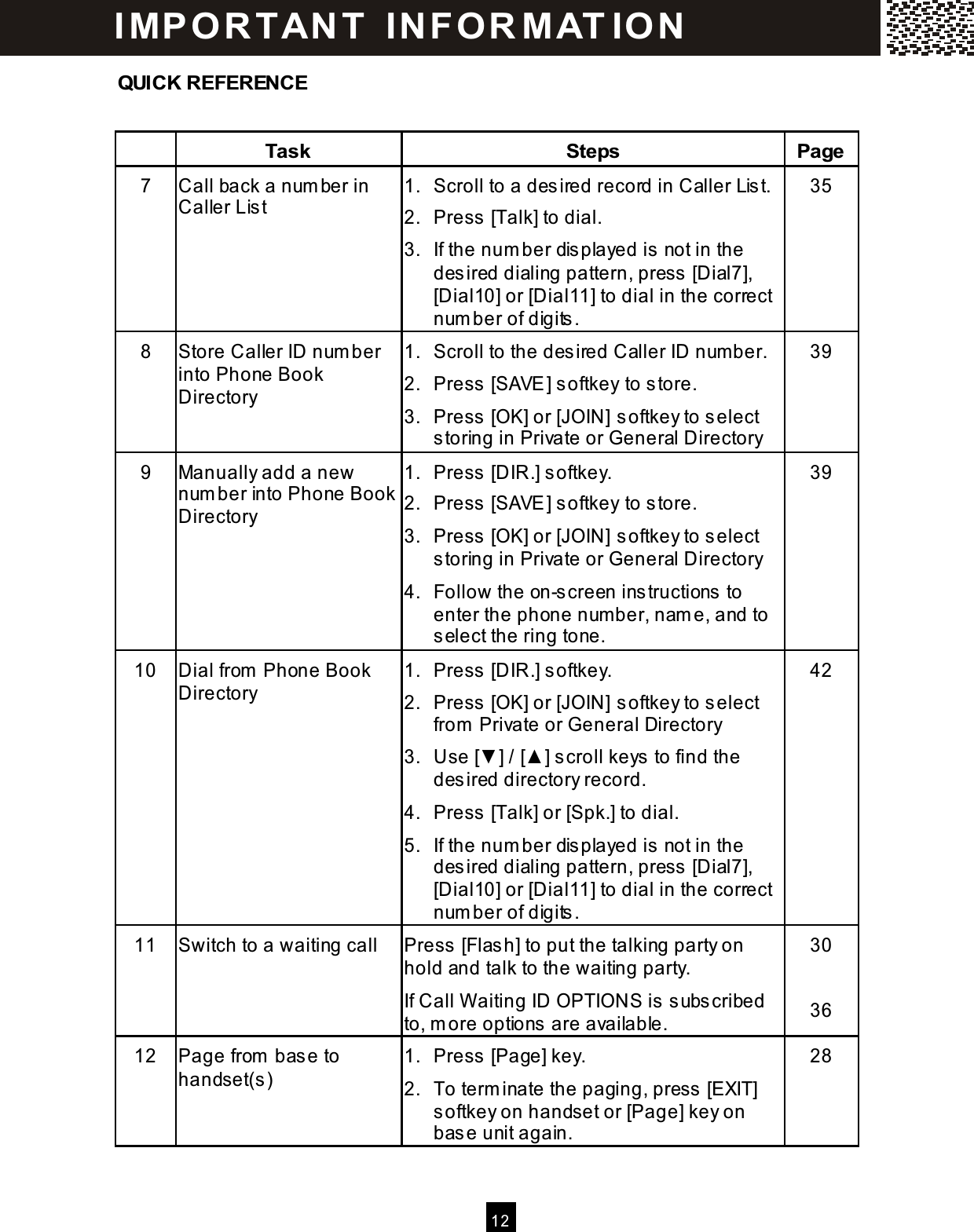  12  QUICK REFERENCE   Task  Steps  Page 7  Call back a num ber in Caller Lis t 1.  Scroll to a desired record in Caller Lis t. 2.  Press [Talk] to dial. 3.  If the num ber dis played is not in the desired dialing pattern, press  [Dial7], [Dial10] or [Dial11] to dial in the correct num ber of digits . 35 8  Store Caller ID num ber into Phone Book Directory 1.  Scroll to the desired Caller ID num ber. 2.  Press [SAVE] softkey to store. 3.  Press [OK] or [JOIN] softkey to select storing in Private or General Directory 39 9  Manually add a new num ber into Phone Book Directory 1.  Press [DIR.] softkey. 2.  Press [SAVE] softkey to store. 3.  Press [OK] or [JOIN] softkey to select storing in Private or General Directory  4.  Follow the on-screen instructions  to enter the phone num ber, nam e, and to select the ring tone. 39 10  Dial from  Phone Book Directory 1.  Press [DIR.] softkey. 2.  Press [OK] or [JOIN] softkey to select from  Private or General Directory 3.  Use [▼ ] / [▲ ] scroll keys  to find the desired directory record. 4.  Press [Talk] or [Spk.] to dial. 5.  If the num ber dis played is not in the desired dialing pattern, press  [Dial7], [Dial10] or [Dial11] to dial in the correct num ber of digits . 42 11  Switch to a waiting call  Press [Flash] to put the talking party on hold and talk to the waiting party. If Call W aiting ID OPTIONS is subscribed to, m ore options are available. 30  36 12  Page from  base to handset(s) 1.  Press [Page] key. 2.  To term inate the paging, press [EXIT] softkey on handset or [Page] key on base unit again. 28 I MP O R TAN T   IN FO R MAT IO N  