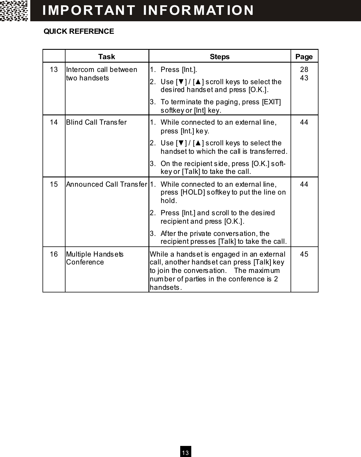  13  QUICK REFERENCE   Task  Steps  Page 13  Intercom  call between two handsets 1.  Press [Int.]. 2.  Use [▼ ] / [▲ ] scroll keys  to select the desired hands et and press  [O.K.]. 3.  To term inate the paging, press [EXIT] softkey or [Int] key. 28     43 14  Blind Call Transfer  1.  W hile connected to an external line, press  [Int.] ke y. 2.  Use [▼ ] / [▲ ] scroll keys  to select the handset to which the call is  transferred. 3.  On the recipient side, press  [O.K.] s oft- key or [Talk] to take the call. 44 15  Announced Call Transfer 1.  W hile connected to an external line, press  [HOLD] softkey to put the line on hold. 2.  Press [Int.] and scroll to the desired recipient and press  [O.K.]. 3.  After the private conversation, the recipient presses  [Talk] to take the call. 44 16  Multiple Handsets  Conference W hile a hands et is  engaged in an external call, another handset can press  [Talk] key to join the convers ation.    The maxim um  num ber of parties in the conference is  2 handsets. 45  I MP O R TAN T   IN FO R MAT IO N  