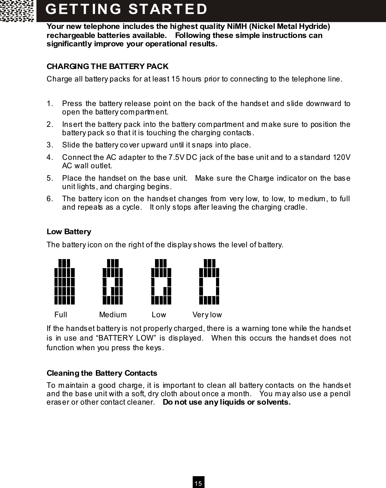  15  Your new telephone includes the highest quality NiMH (Nickel Metal Hydride) rechargeable batteries available.    Following these sim ple instructions can significantly im prove your operational results.  CHARGING THE BATTERY PACK Charge all battery packs  for at least 15 hours prior to connecting to the telephone line.  1.  Press the battery release point on the back of the handset and slide downward to open the battery com partm ent. 2.  Insert the battery pack into the battery com partment and m ake sure to position the battery pack so that it is touching the charging contacts . 3.  Slide the battery co ver upward until it snaps  into place. 4.  Connect the AC adapter to the 7.5V DC jack of the base unit and to a s tandard 120V AC wall outlet. 5.  Place the handset on the base unit.    Make sure the Charge indicator on the base unit lights, and charging begins. 6.  The battery icon on the handset changes  from  very low, to low,  to m edium , to full and repeats  as a cycle.    It only stops after leaving the charging cradle.  Low Battery The battery icon on the right of the dis play shows  the level of battery.                                                                                                                                                                                                                             Full  Medium   Low  Very low If the handset battery is  not properly charged, there is a warning tone while the handset is  in use and &ldquo;BATTERY LOW &rdquo; is  dis played.    W hen this  occurs the handset does not function when you press  the keys.  Cleaning the Battery Contacts To m aintain a good charge, it is  im portant to clean all battery contacts on the handset and the bas e unit with a soft, dry cloth about once a m onth.    You m ay also use a pencil eras er or other contact cleaner.    Do not use any liquids or solvents.  G ET T IN G   STAR T ED 