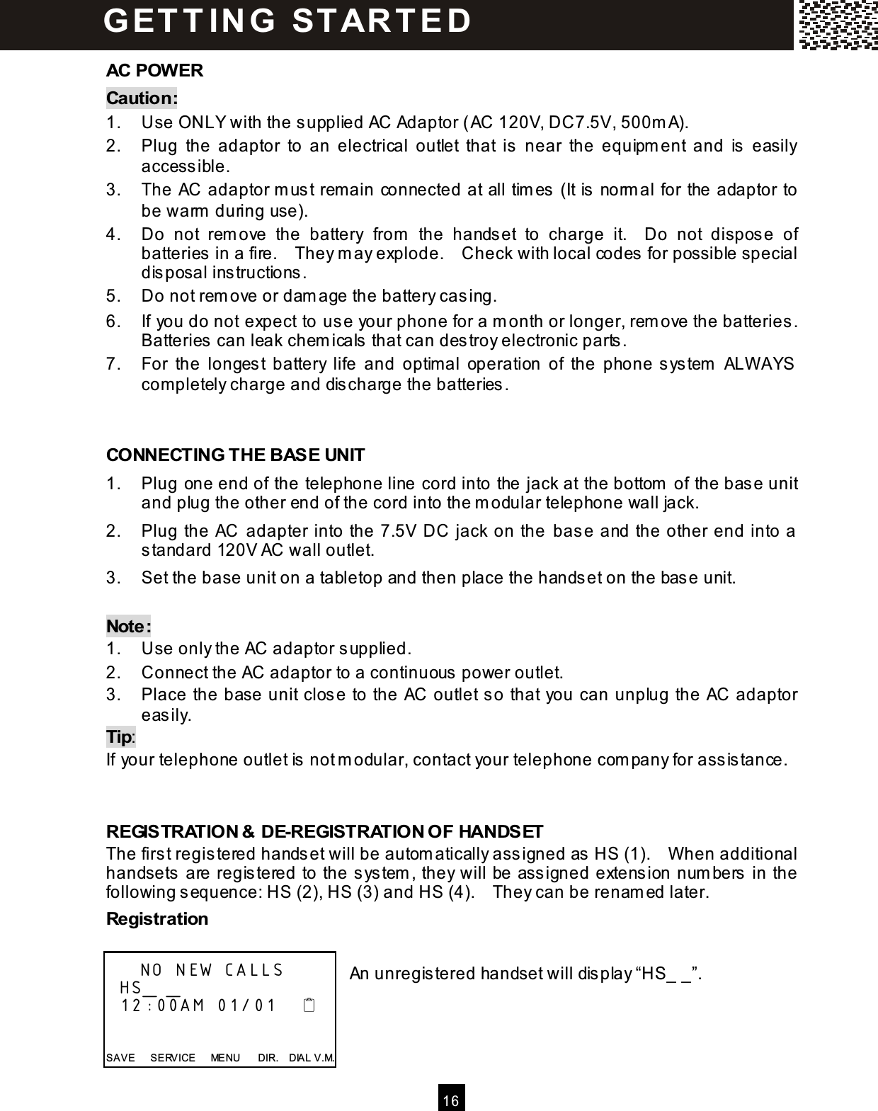  16  AC POW ER Caution: 1.  Use ONLY with the supplied AC Adaptor (AC 120V, DC7.5V, 500m A). 2.  Plug  the  adaptor  to  an  electrical  outlet  that  is  near  the  equipm ent  and  is   easily access ible. 3.  The AC adaptor m us t rem ain connected at all tim es  (It is  norm al for the adaptor to be warm  during use). 4.  Do  not  rem ove  the  battery  from   the  hands et  to  charge  it.    Do  not  dispos e  of batteries in a fire.    They m ay explode.    Check with local codes for possible special dis posal instructions. 5.  Do not rem ove or dam age the battery cas ing. 6.  If you do not expect to  use your phone for a m onth or longer, rem ove the batteries .   Batteries can leak chem icals  that can destroy electronic parts . 7.  For  the  longes t  battery  life  and  optim al  operation  of  the  phone s ystem   ALW AYS com pletely charge and dis charge the batteries.   CONNECTING THE BASE UNIT 1.  Plug one end of the telephone line cord into the jack at the bottom  of the base unit and plug the other end of the cord into the m odular telephone wall jack. 2.  Plug the AC  adapter into the 7.5V DC jack on the  base and the other end into a standard 120V AC wall outlet. 3.  Set the base unit on a tabletop and then place the handset on the base unit.  Note: 1.  Use only the AC adaptor supplied. 2.  Connect the AC adaptor to a continuous  power outlet. 3.  Place the base unit clos e to the AC outlet so that you can unplug the AC adaptor easily. Tip: If your telephone outlet is  not m odular, contact your telephone com pany for assis tance.   REGISTRATION &amp; DE-REGISTRATION OF HANDSET The first registered hands et will be autom atically assigned as HS (1).    W hen additional handsets are registered to the s ystem , they will be ass igned extension num bers in the following s equence: HS (2), HS (3) and HS (4).    They can be renam ed later. Registration  An unregis tered handset will dis play &ldquo;HS_ _&rdquo;.         NO NEW CALLS   HS_ _   12:00AM 01/01       SAVE      SERVICE      MENU      DIR.    DIAL V.M. G ET T IN G   STAR T ED 