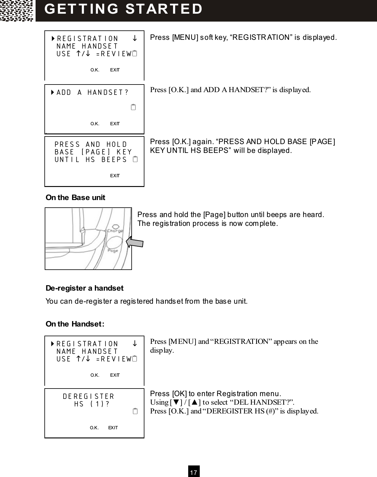  17   Press [MENU] soft key, &ldquo;REGISTR ATION&rdquo; is  displayed.      Press [O.K.] and ADD A HANDSET?&rdquo; is displayed.      Press [O.K.] again. &ldquo;PRESS AND HOLD BASE [PAGE] KEY UNTIL HS BEEPS&rdquo; will be displayed.     On the Base unit  Press and hold the [Page] button until beeps  are heard.   The regis tration process  is now com plete.       De-register a handset You can de-register a registered handset from  the base unit.  On the Handset:  Press [M ENU] and &ldquo;REGISTRATION&rdquo; appears on the display.     Press [OK] to enter Regis tration m enu. Using [▼ ] / [▲ ] to select &ldquo;DEL HANDSET?&rdquo;. Press [O.K.] and &ldquo;DEREGISTER HS (#)&rdquo; is displayed.        REGISTRATION          NAME HANDSET     USE / =REVIEW      O.K.          EXIT   ADD A HANDSET?                                                                           O.K.          EXIT .    PRESS AND HOLD    BASE [PAGE] KEY    UNTIL HS BEEPS                                                          EXIT   REGISTRATION          NAME HANDSET     USE / =REVIEW      O.K.          EXIT        DEREGISTER            HS (1)?                                  O.K.        EXIT  G ET T IN G   STAR T E D  