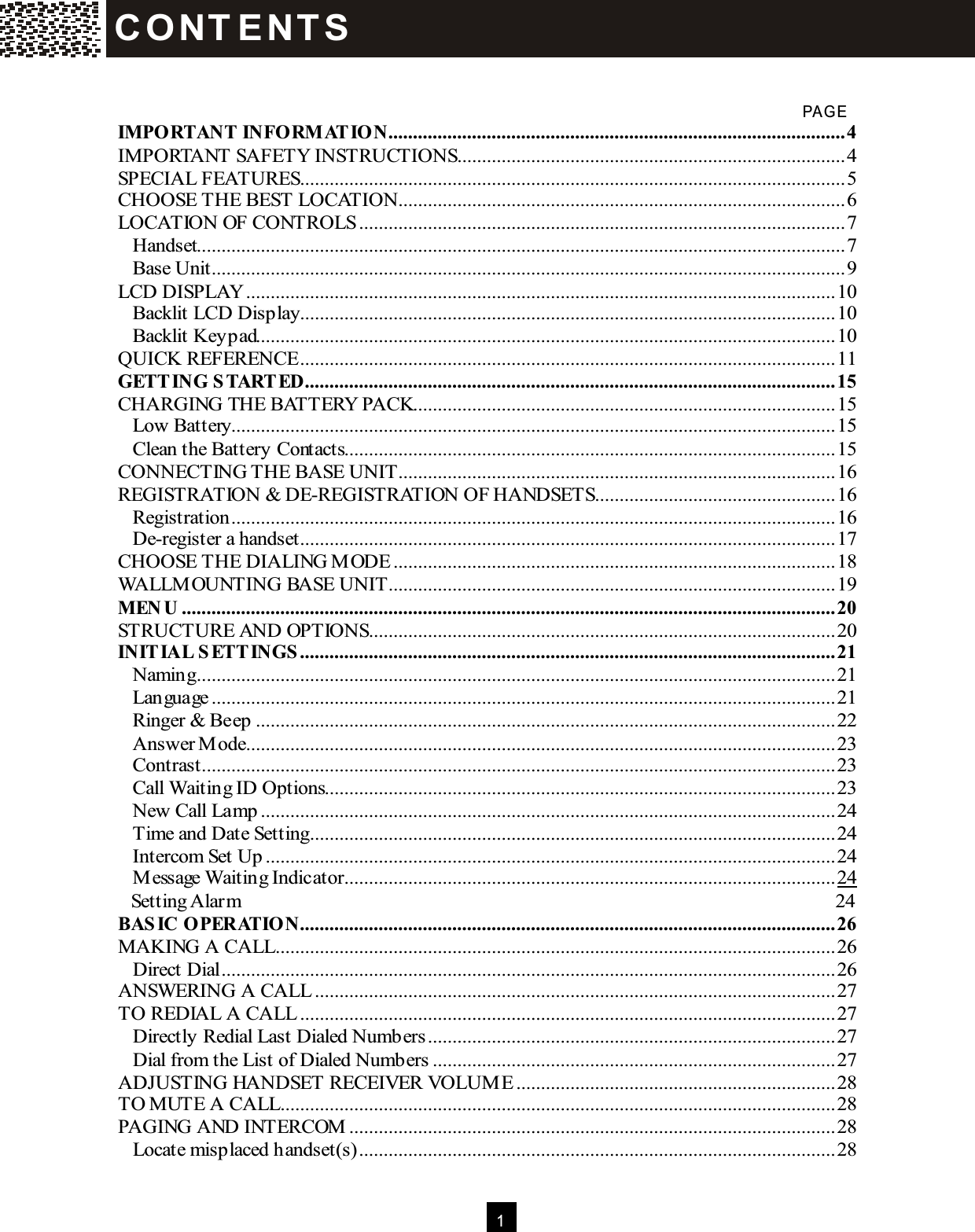  1    PAG E IM PORTANT INFORM ATION.............................................................................................4 IMPORTANT SAFETY INSTRUCTIONS...............................................................................4 SPECIAL FEATURES...............................................................................................................5 CHOOSE THE BEST LOCATION...........................................................................................6 LOCATION OF CONTROLS...................................................................................................7 Handset....................................................................................................................................7 Base Unit.................................................................................................................................9 LCD DISPLAY........................................................................................................................10 Backlit LCD Display.............................................................................................................10 Backlit Keypad......................................................................................................................10 QUICK REFERENCE.............................................................................................................11 GETTING STARTED............................................................................................................15 CHARGING THE BATTERY PACK......................................................................................15 Low Battery...........................................................................................................................15 Clean the Battery Contacts....................................................................................................15 CONNECTING THE BASE UNIT.........................................................................................16 REGISTRATION &amp; DE-REGISTRATION OF HANDSETS.................................................16 Registration...........................................................................................................................16 De-register a handset.............................................................................................................17 CHOOSE THE DIALING M ODE..........................................................................................18 WALLM OUNTING BASE UNIT...........................................................................................19 M EN U .....................................................................................................................................20 STRUCTURE AND OPTIONS...............................................................................................20 INITIAL SETTINGS.............................................................................................................21 Naming..................................................................................................................................21 Language...............................................................................................................................21 Ringer &amp; Beep......................................................................................................................22 Answer M ode........................................................................................................................23 Contrast.................................................................................................................................23 Call Waiting ID Options........................................................................................................23 New Call Lamp.....................................................................................................................24 Time and Date Setting...........................................................................................................24 Intercom Set Up....................................................................................................................24 M essage Waiting Indicator....................................................................................................24 Setting Alarm  24 BASIC OPERATION.............................................................................................................26 MAKING A CALL..................................................................................................................26 Direct Dial.............................................................................................................................26 ANSW ERING A CALL..........................................................................................................27 TO REDIAL A CALL.............................................................................................................27 Directly Redial Last Dialed Numbers...................................................................................27 Dial from the List of Dialed Numbers..................................................................................27 ADJUSTING HANDSET RECEIVER VOLUM E.................................................................28 TO MUTE A CALL.................................................................................................................28 PAGING AND INTERCOM ...................................................................................................28 Locate misplaced handset(s).................................................................................................28 C O NT E NT S  