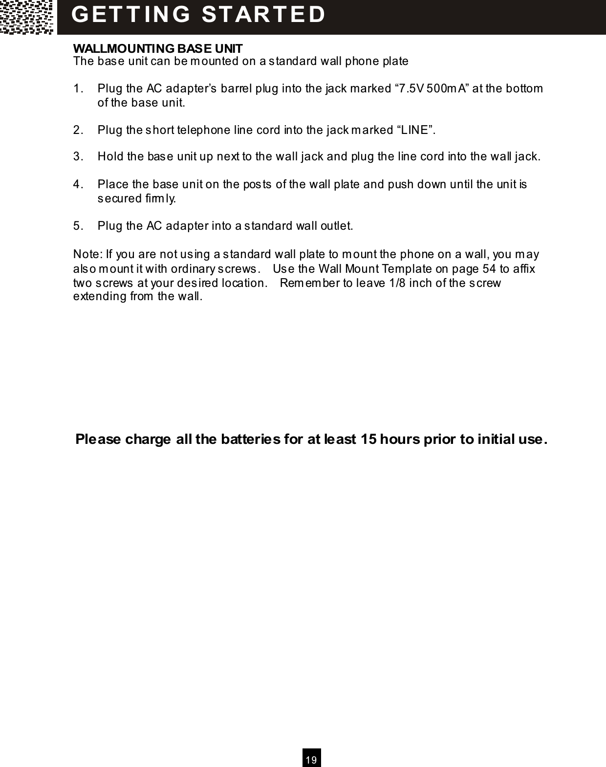  1 9  WALLMOUNTING BASE UNIT The base unit can be m ounted on a standard wall phone plate  1.  Plug the AC adapter&rsquo;s barrel plug into the jack m arked &ldquo;7.5V 500m A&rdquo; at the bottom  of the base unit.  2.  Plug the short telephone line cord into the jack m arked &ldquo;LINE&rdquo;.  3.  Hold the base unit up next to the wall jack and plug the line cord into the wall jack.  4.  Place the base unit on the posts of the wall plate and push down until the unit is secured firm ly.  5.  Plug the AC adapter into a standard wall outlet.  Note: If you are not using a standard wall plate to m ount the phone on a wall, you m ay also m ount it with ordinary screws.    Use the W all Mount Template on page 54 to affix two screws at your desired location.    Rem em ber to leave 1/8 inch of the screw extending from  the wall.          Please charge all the batteries for at least 15 hours prior to initial use. G ET T IN G   STAR T E D  