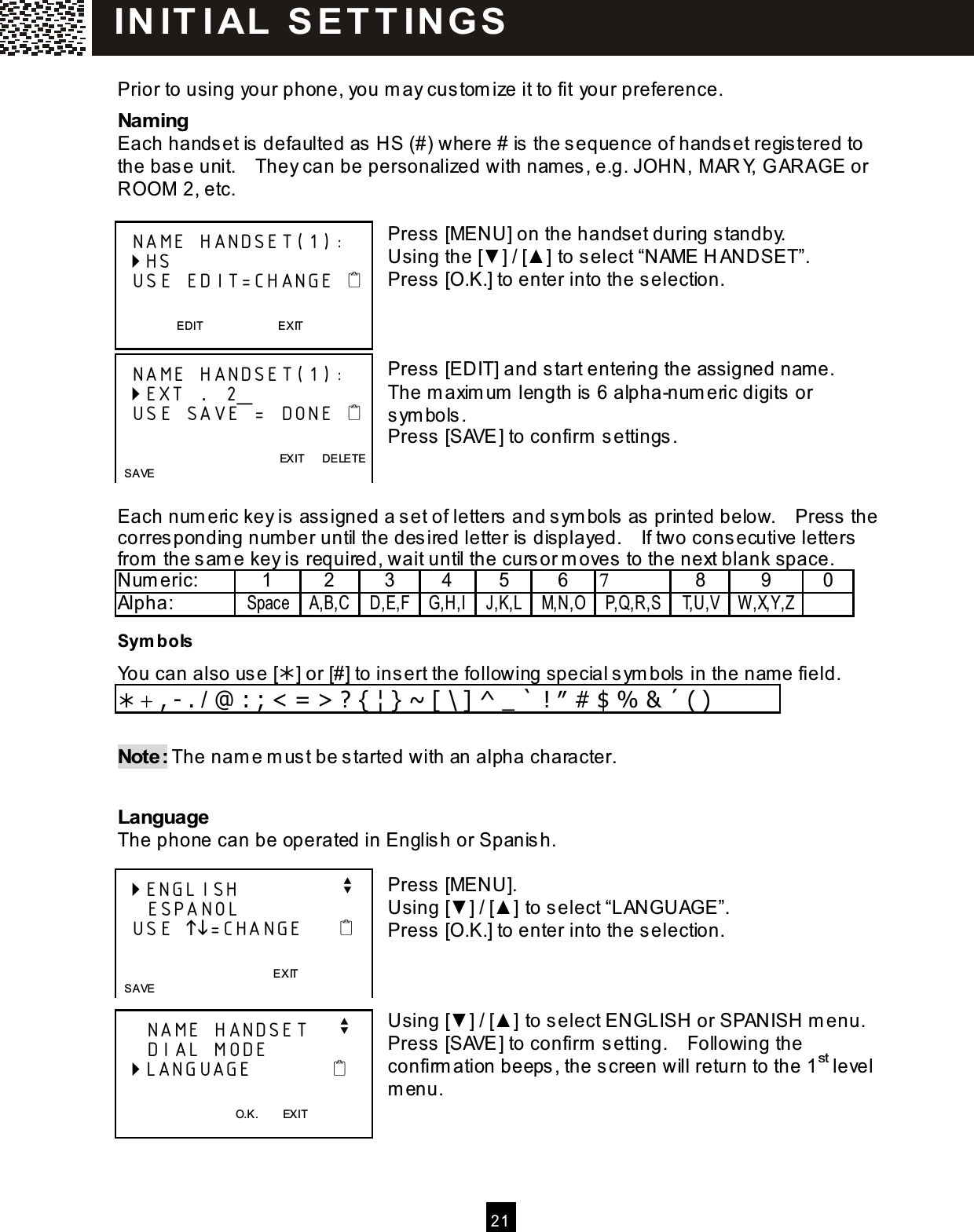  21   Prior to using your phone, you m ay custom ize it to fit your preference. Nam ing Each handset is defaulted as HS (#) where # is the sequence of handset registered to the base unit.    They can be personalized with nam es, e.g. JOHN, M ARY, G ARAGE or ROOM  2, etc.  Press [MENU] on the handset during standby. Using the [▼ ] / [▲ ] to select &ldquo;NAME H ANDSET&rdquo;. Press [O.K.] to enter into the selection.    Press [EDIT] and start entering the assigned nam e.   The m axim um  length is 6 alpha-num eric digits or sym bols. Press [SAVE] to confirm  settings.   Each num eric key is assigned a set of letters and sym bols as printed below.    Press the corresponding num ber until the desired letter is displayed.    If two consecutive letters from  the sam e key is required, wait until the cursor m oves to the next blank space. Num eric:  1  2  3  4  5  6  7  8  9  0 Alpha:  Space A,B,C D,E,F G,H,I J,K,L M,N,O P,Q,R,S T,U,V W ,X,Y,Z  Sym bols You can also us e [] or [#] to ins ert the following special s ym bols in the name field.  + , - . / @ : ; < = > ? { &brvbar; } ~ [ \ ] ^ _ ` ! &Prime; # $ % &amp; &acute; ( )  Note: The nam e m ust be s tarted with an alpha character.  Language The phone can be operated in Englis h or Spanish.  Press  [MENU]. Using [▼ ] / [▲ ] to s elect &ldquo;LANGUAGE&rdquo;. Press  [O.K.] to enter into the selection.    Using [▼ ] / [▲ ] to s elect ENGLISH or SPANISH m enu. Press  [SAVE] to confirm  setting.    Following the confirm ation beeps , the screen will return to the 1st level m enu.     NAME HANDSET(1):  HS   USE EDIT=CHANGE    EDIT                          EXIT     NAME HANDSET(1):  EXT .... 2_   USE SAVE = DONE                    EXIT      DELETE   SAVE  ENGLISH              v     ESPANOL   USE =CHANGE                      EXIT    SAVE     NAME HANDSET    v     DIAL MODE  LANGUAGE              O.K.        EXIT  IN IT I AL  S E T T IN G S  