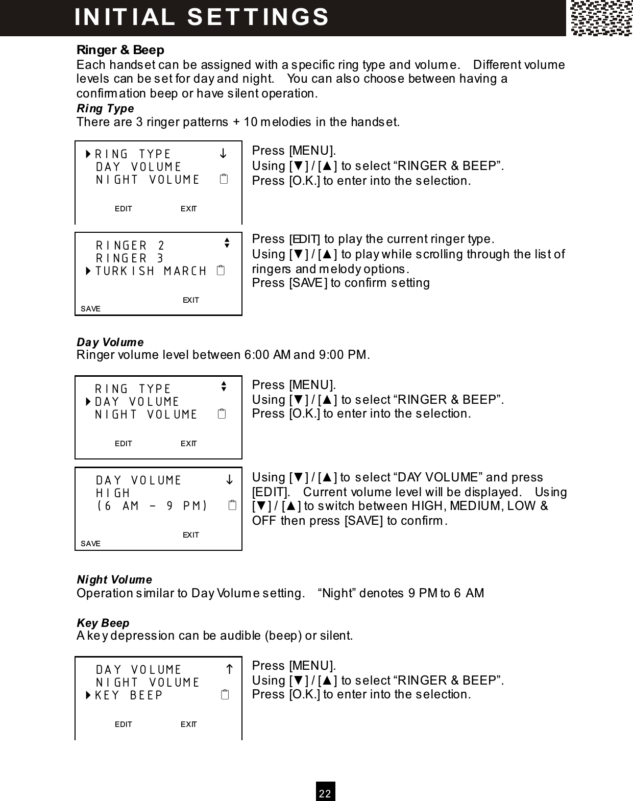 2 2  Ringer &amp; Beep Each handset can be assigned with a specific ring type and volum e.    Different volume levels can be set for day and night.    You can also choose between having a confirm ation beep or have silent operation. Ring Type There are 3 ringer patterns + 10 m elodies in the handset.  Press [MENU]. Using [▼ ] / [▲ ] to select &ldquo;RINGER &amp; BEEP&rdquo;. Press [O.K.] to enter into the selection.    Press [EDIT] to play the current ringer type. Using [▼ ] / [▲ ] to play while scrolling through the list of ringers and m elody options. Press [SAVE] to confirm  setting    Day Volum e Ringer volume level between 6:00 AM and 9:00 PM .  Press [MENU]. Using [▼ ] / [▲ ] to select &ldquo;RINGER &amp; BEEP&rdquo;. Press [O.K.] to enter into the selection.    Using [▼ ] / [▲ ] to select &ldquo;DAY VOLUME&rdquo; and press [EDIT].    Current volume level will be displayed.    Using [▼ ] / [▲ ] to switch between HIGH, MEDIUM , LOW  &amp; OFF then press [SAVE] to confirm .    Ni ght Volum e Operation sim ilar to Day Volum e setting.    &ldquo;Night&rdquo; denotes 9 PM to 6 AM  Key Beep A key depression can be audible (beep) or silent.  Press [MENU]. Using [▼ ] / [▲ ] to select &ldquo;RINGER &amp; BEEP&rdquo;. Press [O.K.] to enter into the selection.     RING TYPE               DAY VOLUME     NIGHT VOLUME       EDIT                          EXIT       RINGER 2            v     RINGER 3  TURKISH MARCH                                         EXIT    SAVE     RING TYPE          v  DAY VOLUME     NIGHT VOLUME       EDIT                          EXIT       DAY VOLUME              HIGH     (6 AM &ndash; 9 PM)                                           EXIT   SAVE     DAY VOLUME              NIGHT VOLUME  KEY BEEP               EDIT                          E XIT   IN IT I AL  S E T T IN G S  