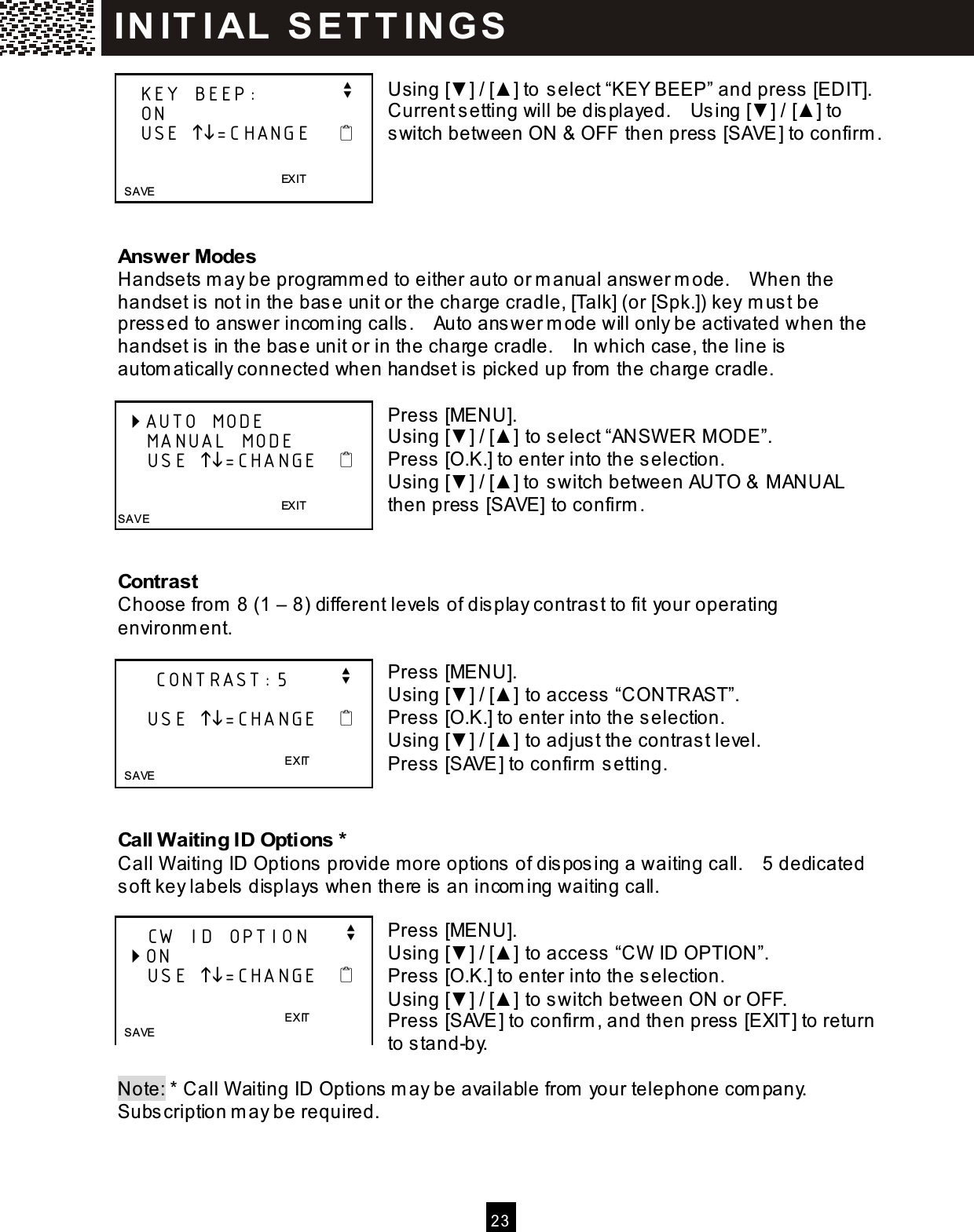  2 3   Using [▼ ] / [▲ ] to select &ldquo;KEY BEEP&rdquo; and press [EDIT].   Current setting will be displayed.    Using [▼ ] / [▲ ] to switch between ON &amp; OFF then press [SAVE] to confirm .     Answer Modes Handsets m ay be program m ed to either auto or m anual answer m ode.    W hen the handset is not in the base unit or the charge cradle, [Talk] (or [Spk.]) key m ust be pressed to answer incom ing calls.    Auto answer m ode will only be activated when the handset is in the base unit or in the charge cradle.    In which case, the line is autom atically connected when handset is picked up from  the charge cradle.  Press [MENU]. Using [▼ ] / [▲ ] to select &ldquo;ANSW ER M ODE&rdquo;. Press [O.K.] to enter into the selection. Using [▼ ] / [▲ ] to switch between AUTO &amp; M ANUAL then press [SAVE] to confirm .   Contrast Choose from  8 (1 &ndash; 8) different levels of display contrast to fit your operating environm ent.  Press [MENU]. Using [▼ ] / [▲ ] to access &ldquo;CONTRAST&rdquo;. Press [O.K.] to enter into the selection. Using [▼ ] / [▲ ] to adjust the contrast level. Press [SAVE] to confirm  setting.   Call W aiting ID Options * Call W aiting ID Options provide more options of disposing a waiting call.    5 dedicated soft key labels displays when there is an incom ing waiting call.  Press [MENU]. Using [▼ ] / [▲ ] to access &ldquo;CW  ID OPTION&rdquo;. Press [O.K.] to enter into the selection. Using [▼ ] / [▲ ] to switch between ON or OFF. Press [SAVE] to confirm , and then press [EXIT] to return to stand-by.  Note: * Call W aiting ID Options m ay be available from  your telephone com pany.   Subscription m ay be required.    KEY BEEP:           v    ON    USE =CHANGE                                           EXIT   SAVE  AUTO MODE     MANUAL MODE     USE =CHANGE                                          EXIT  SAVE      CONTRAST:5       v      USE =CHANGE                   E XIT    S AVE      CW ID OPTION     v  ON     USE =CHANGE                   E XIT    S AVE  IN IT I AL  S E T T IN G S  