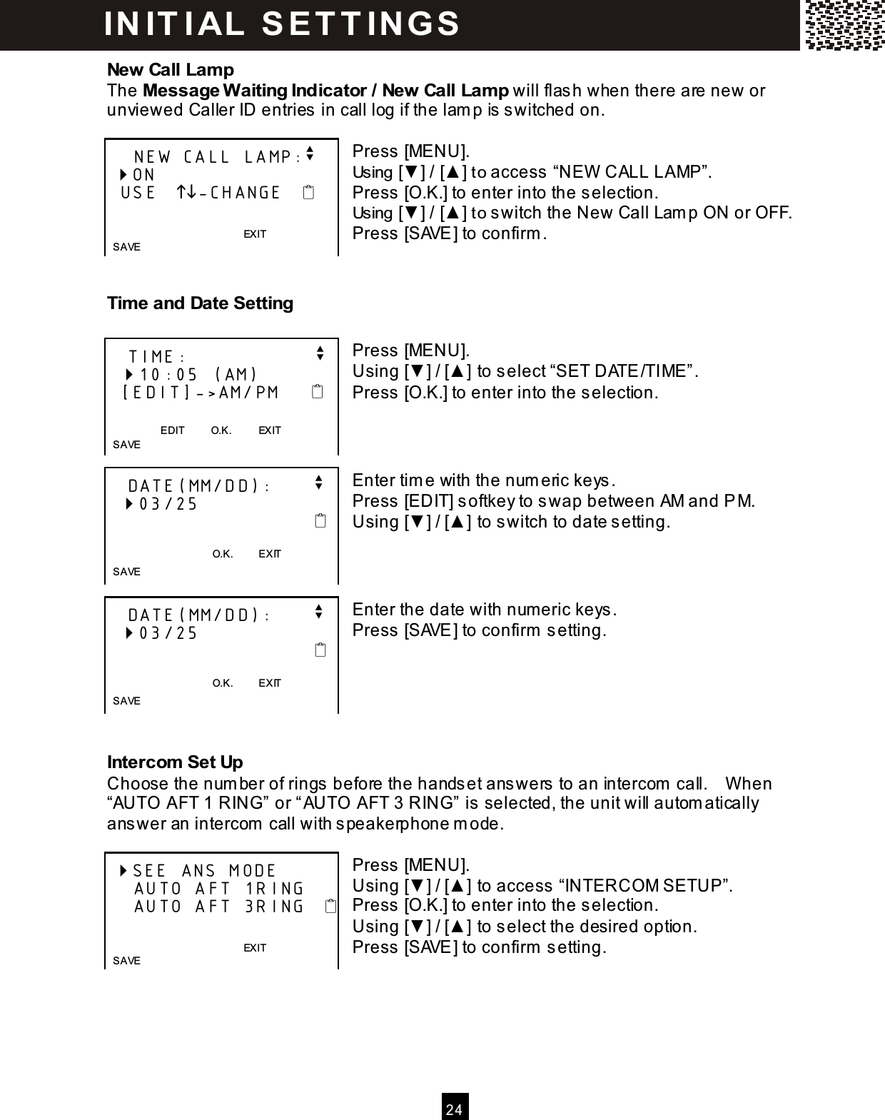  2 4  New Call Lam p The Message W aiting Indicator / New Call Lam p will flash when there are new or unviewed Caller ID entries in call log if the lam p is switched on.  Press [MENU]. Using [▼ ] / [▲ ] to access &ldquo;NEW  CALL LAMP&rdquo;. Press [O.K.] to enter into the selection. Using [▼ ] / [▲ ] to switch the New Call Lam p ON or OFF. Press [SAVE] to confirm .   Tim e and Date Setting  Press [MENU]. Using [▼ ] / [▲ ] to select &ldquo;SET DATE/TIME&rdquo;. Press [O.K.] to enter into the selection.    Enter tim e with the num eric keys. Press [EDIT] softkey to swap between AM and PM. Using [▼ ] / [▲ ] to switch to date setting.    Enter the date with num eric keys. Press [SAVE] to confirm  setting.      Intercom  Set Up Choose the num ber of rings before the handset answers to an intercom  call.    W hen &ldquo;AUTO AFT 1 RING&rdquo; or &ldquo;AUTO AFT 3 RING&rdquo; is selected, the unit will autom atically answer an intercom  call with speakerphone m ode.  Press [MENU]. Using [▼ ] / [▲ ] to access &ldquo;INTERCOM SETUP&rdquo;. Press [O.K.] to enter into the selection. Using [▼ ] / [▲ ] to select the desired option. Press [SAVE] to confirm  setting.      NEW CALL LAMP:v  ON   USE   -CHANGE              EXIT       S AVE     TIME:                   v   10:05 (AM)    [EDIT]->AM/PM       EDIT          O.K.          EXIT    S AVE    DATE(MM/DD):      v   03/25                                      O.K.          EXIT    SAVE    DATE(MM/DD):      v   03/25                                      O.K.          EXIT    SAVE  SEE ANS MODE     AUTO AFT 1RING     AUTO AFT 3RING              EXIT    S AVE  IN IT I AL  S E T T IN G S  
