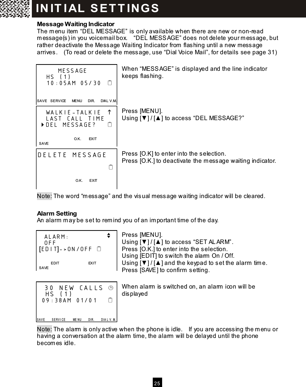  2 5  Message W aiting Indicator The m enu item  &ldquo;DEL MESSAGE&rdquo; is only available when there are new or non-read m essage(s) in you voicem ail box.    &ldquo;DEL MESSAGE&rdquo; does not delete your m essage, but rather deactivate the Message W aiting Indicator from  flashing until a new m essage arrives.    (To read or delete the message, use &ldquo;Dial Voice Mail&rdquo;, for details see page 31)  W hen &ldquo;MESSAGE&rdquo; is displayed and the line indicator keeps flashing.     Press [MENU]. Using [▼ ] / [▲ ] to access &ldquo;DEL MESSAGE?&rdquo;     Press [O.K] to enter into the selection. Press [O.K.] to deactivate the m essage waiting indicator.     Note: The word &ldquo;m essage&rdquo; and the visual message waiting indicator will be cleared.  Alarm  Setting An alarm  m ay be set to rem ind you of an im portant tim e of the day.  Press [MENU]. Using [▼ ] / [▲ ] to access &ldquo;SET ALARM&rdquo;. Press [O.K.] to enter into the selection. Using [EDIT] to switch the alarm  On / Off. Using [▼ ] / [▲ ] and the keypad to set the alarm  tim e. Press [SAVE] to confirm  setting.  W hen alarm  is switched on, an alarm  icon will be displayed     Note: The alarm  is only active when the phone is idle.    If you are accessing the m enu or having a conversation at the alarm  tim e, the alarm  will be delayed until the phone becom es idle.          MESSAGE     HS (1)     10:05AM 05/30      SAV E    S ERVICE      ME NU      DIR.      DIAL V.M.     WALKIE-TALKIE        LAST CALL TIME  DEL MESSAGE?        O.K.        EXIT    S AVE  DELETE MESSAGE                                                                             O.K.        EXIT      ALARM:                v    OFF  [EDIT]->ON/OFF     EDIT                                EXIT   SAVE    30 NEW CALLS     HS (1)   09:38AM  01/01        S A V E         S E R V I C E         ME N U         D I R .         D I A L   V . M. IN IT I AL  S E T T IN G S  
