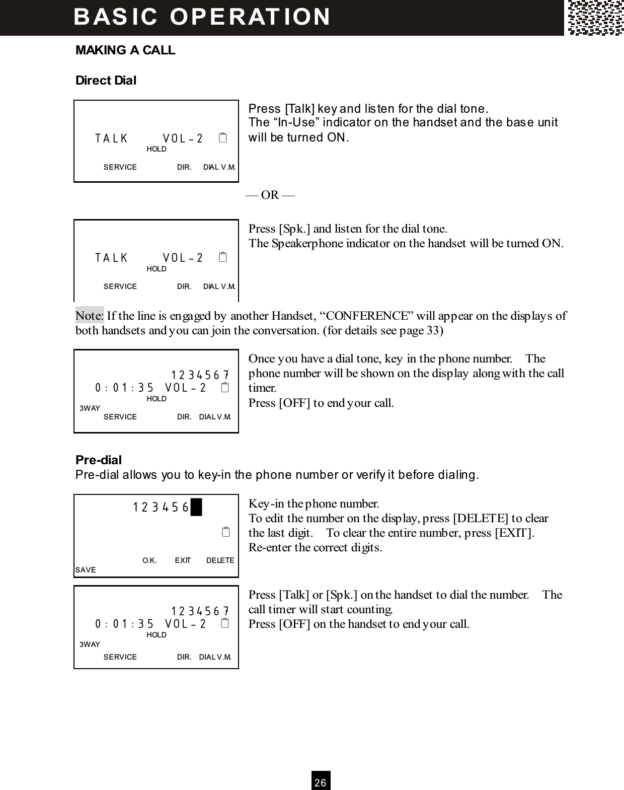  2 6  MAKING A CALL Direct Dial  Press [Talk] key and lis ten for the dial tone. The &ldquo;In-Use&rdquo; indicator on the handset and the base unit will be turned ON.    &mdash; OR &mdash;           Press [Spk.] and listen for the dial tone. The Speakerphone indicator on the handset will be turned ON.       Note: If the line is engaged by another Handset, &ldquo;CONFERENCE&rdquo; will appear on the displays of both handsets and you can join the conversation. (for details see page 33)  Once you have a dial tone, key in the phone number.    The phone number will be shown on the display along with the call timer. Press [OFF] to end your call.    Pre-dial Pre-dial allows  you to key-in the phone num ber or verify it before dialing.  Key-in the phone number. To edit the number on the display, press [DELETE] to clear the last digit.    To clear the entire number, press [EXIT].   Re-enter the correct digits.   Press [Talk] or [Spk.] on the handset to dial the number.    The call timer will start counting. Press [OFF] on the handset to end your call.          TALK       VOL-2                                          HOLD  SERVICE                      DIR.      DIAL V.M.       TALK       VOL-2                                          HOLD  SERVICE                      DIR.      DIAL V.M.                      1234567     0:01:35  VOL-2                                          HOLD   3W AY SERVICE                      DIR.    DIAL V.M.         123456█                                                                        O.K.          EXIT        DELETE SAVE                      1234567     0:01:35  VOL-2                                          HOLD   3W AY SERVICE                      DIR.    DIAL V.M. B AS IC   O P E R AT IO N  