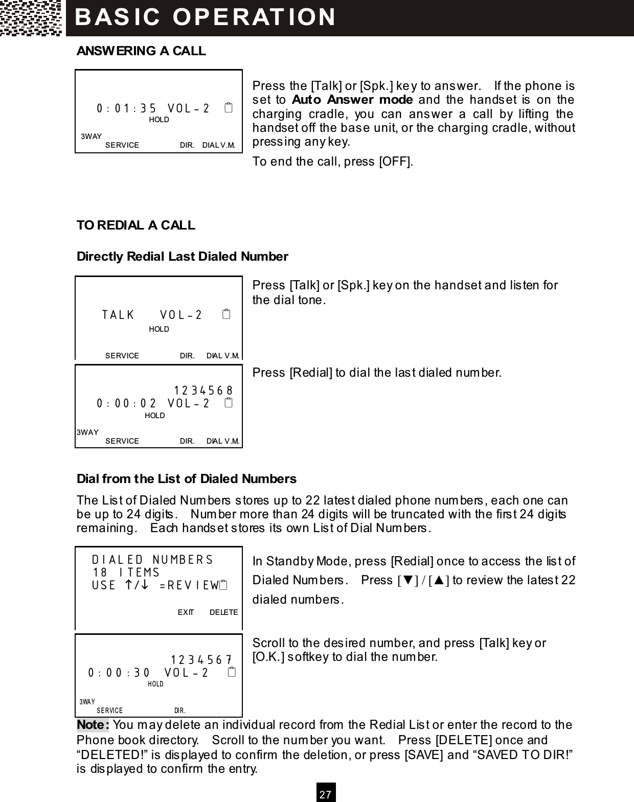  2 7  ANSW ERING A CALL  Press the [Talk] or [Spk.] ke y to ans wer.    If the phone is set  to  Auto  Answer  m ode  and  the  hands et  is   on  the charging  cradle,  you  can  ans wer  a  call  by  lifting  the  handset off the bas e unit, or the charging cradle, without press ing any key. To end the call, press  [OFF].    TO REDIAL A CALL Directly Redial Last Dialed Num ber  Press [Talk] or [Spk.] key on the handset and listen for the dial tone.     Press [Redial] to dial the last dialed num ber.      Dial from  the List of Dialed Num bers The Lis t of Dialed Num bers stores  up to 22 latest dialed phone num bers , each one can be up to 24 digits .    Num ber more than 24 digits will be truncated with the first 24 digits rem aining.    Each hands et stores  its own Lis t of Dial Num bers .  In Standby Mode, press [Redial] once to access  the list of Dialed Num bers .    Press  [▼ ] / [▲ ] to review the lates t 22 dialed num bers.   Scroll to the desired num ber, and press  [Talk] key or [O.K.] softkey to dial the num ber.    Note: You m ay delete an individual record from  the Redial Lis t or enter the record to the Phone book directory.    Scroll to the num ber you want.    Press [DELETE] once and &ldquo;DELETED!&rdquo; is  displayed to confirm  the deletion, or press  [SAVE] and &ldquo;SAVED TO DIR!&rdquo; is  dis played to confirm  the entry.       0:01:35  VOL-2                                          HOLD    3W AY SERVICE                      DIR.    DIAL V.M.        TALK     VOL-2                                       HOLD  SERVICE                      DIR.      DIAL V.M.        1234568     0:00:02  VOL-2                                    HOLD  3W AY SERVICE                      DIR.      DIAL V.M.    DIALED NUMBERS    18 ITEMS     USE / =REVIEW        EXIT        DELETE                 1234567 0:00:30  VOL-2                            HOLD      3WAY         SERVICE                 DIR. B AS IC   O P E R AT IO N  