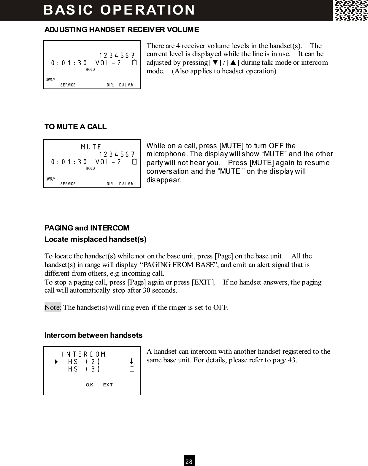  2 8  ADJUSTING HANDSET RECEIVER VOLUME  There are 4 receiver volume levels in the handset(s).    The current level is displayed while the line is in use.    It can be adjusted by pressing [▼ ] / [▲ ] during talk mode or intercom mode.    (Also applies to headset operation)      TO MUTE A CALL  W hile on a call, press [MUTE] to turn OFF the m icrophone. The display will show &ldquo;MUTE&rdquo; and the other party will not hear you.    Press [MUTE] again to resum e conversation and the &ldquo;MUTE &rdquo; on the display will disappear.    PAGING and INTERCOM Locate m isplaced handset(s)  To locate the handset(s) while not on the base unit, press [Page] on the base unit.    All the handset(s) in range will display &ldquo;PAGING FROM  BASE&rdquo;, and emit an alert signal that is different from others, e.g. incoming call. To stop a paging call, press [Page] again or press [EXIT].    If no handset answers, the paging call will automatically stop after 30 seconds.  Note: The handset(s) will ring even if the ringer is set to OFF.  Intercom  between handsets  A handset can intercom with another handset registered to the same base unit. For details, please refer to page 43.                    1234567 0:01:30  VOL-2                            HOLD      3WAY                 SE R VICE                                    DIR.      DIA L  V.M .          MUTE               1234567 0:01:30  VOL-2                            HOLD      3WAY                 SE R VICE                                    DIR.      DIA L  V.M .     INTERCOM     HS (2)              HS (3)           O.K.        EXIT  B AS IC   O P E R AT IO N  