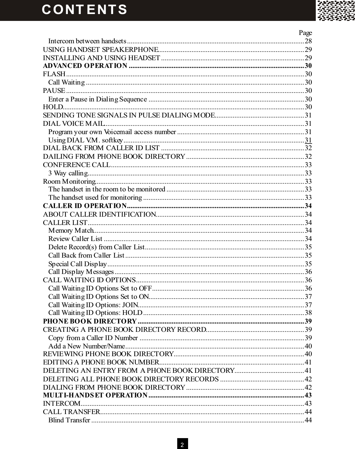  2   Page Intercom between handsets...................................................................................................28 USING HANDSET SPEAKERPHONE..................................................................................29 INSTALLING AND USING HEADSET................................................................................29 ADVANCED OPERATION ..................................................................................................30 FLASH.....................................................................................................................................30 Call Waiting..........................................................................................................................30 PAUSE.....................................................................................................................................30 Enter a Pause in Dialing Sequence.......................................................................................30 HOLD.......................................................................................................................................30 SENDING TONE SIGNALS IN PULSE DIALING M ODE..................................................31 DIAL VOICE M AIL................................................................................................................31 Program your own Voicemail access number.......................................................................31 Using DIAL V.M . softkey.....................................................................................................31 DIAL BACK FROM  CALLER ID LIST................................................................................32 DAILING FROM  PHONE BOOK DIRECTORY..................................................................32 CONFERENCE CALL............................................................................................................33 3 Way calling.........................................................................................................................33 Room M onitoring.....................................................................................................................33 The handset in the room to be monitored.............................................................................33 The handset used for monitoring..........................................................................................33 CALLER ID OPERATION...................................................................................................34 ABOUT CALLER IDENTIFICATION...................................................................................34 CALLER LIST.........................................................................................................................34 M emory M atch......................................................................................................................34 Review Caller List................................................................................................................34 Delete Record(s) from Caller List.........................................................................................35 Call Back from Caller List....................................................................................................35 Special Call Display..............................................................................................................35 Call Display M essages..........................................................................................................36 CALL WAITING ID OPTIONS..............................................................................................36 Call Waiting ID Options Set to OFF.....................................................................................36 Call Waiting ID Options Set to ON.......................................................................................37 Call Waiting ID Options: JOIN.............................................................................................37 Call Waiting ID Options: HOLD..........................................................................................38 PHONE BOOK DIRECTORY.............................................................................................39 CREATING A PHONE BOOK DIRECTORY RECORD.......................................................39 Copy from a Caller ID Number............................................................................................39 Add a New Number/Name....................................................................................................40 REVIEWING PHONE BOOK DIRECTORY.........................................................................40 EDITING A PHONE BOOK NUMBER.................................................................................41 DELETING AN ENTRY FROM  A PHONE BOOK DIRECTORY.......................................41 DELETING ALL PHONE BOOK DIRECTORY RECORDS ...............................................42 DIALING FROM  PHONE BOOK DIRECTORY..................................................................42 M ULTI-HANDSET OPERATION .......................................................................................43 INTERCOM .............................................................................................................................43 CALL TRANSFER..................................................................................................................44 Blind Transfer.......................................................................................................................44 C O NT E NT S  