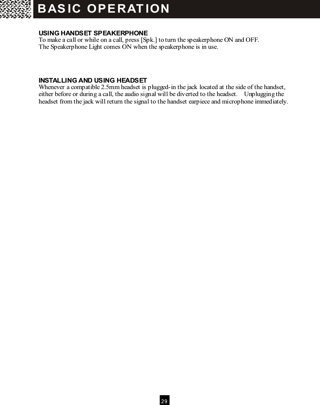  2 9   USING HANDSET SPEAKERPHONE To make a call or while on a call, press [Spk.] to turn the speakerphone ON and OFF. The Speakerphone Light comes ON when the speakerphone is in use.    INSTALLING AND USING HEADSET Whenever a compatible 2.5mm headset is plugged-in the jack located at the side of the handset, either before or during a call, the audio signal will be diverted to the headset.    Unplugging the headset from the jack will return the signal to the handset earpiece and microphone immediately.  B AS IC   O P E R AT IO N  
