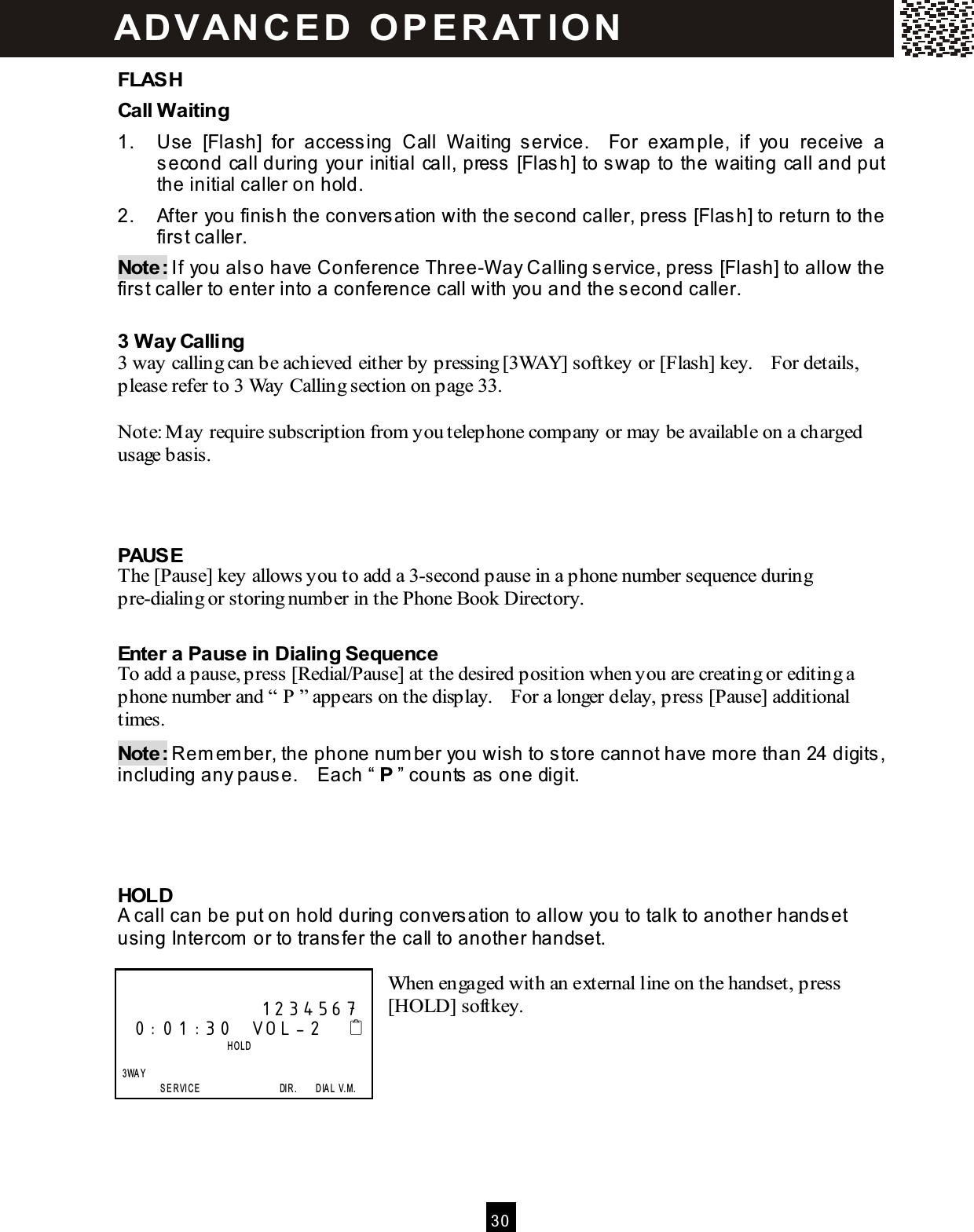  30  FLASH Call W aiting 1.  Use  [Flash]  for  accessing  Call  W aiting  service.    For  exam ple,  if  you  receive  a second call during your initial call, press [Flash] to swap to the waiting call and put the initial caller on hold. 2.  After you finish the conversation with the second caller, press [Flash] to return to the first caller. Note: If you also have Conference Three-W ay Calling service, press [Flash] to allow the first caller to enter into a conference call with you and the second caller.  3 W ay Calling 3 way calling can be achieved either by pressing [3WAY] softkey or [Flash] key.    For details, please refer to 3 Way Calling section on page 33.  Note: M ay require subscription from you telephone company or may be available on a charged usage basis.    PAUSE The [Pause] key allows you to add a 3-second pause in a phone number sequence during pre-dialing or storing number in the Phone Book Directory.  Enter a Pause in Dialing Sequence To add a pause, press [Redial/Pause] at the desired position when you are creating or editing a phone number and &ldquo; P &rdquo; appears on the display.    For a longer delay, press [Pause] additional times. Note: Rem em ber, the phone num ber you wish to store cannot have m ore than 24 digits, including any pause.    Each &ldquo; P &rdquo; counts as one digit.     HOLD A call can be put on hold during conversation to allow you to talk to another handset using Intercom  or to transfer the call to another handset.  When engaged with an external line on the handset, press [HOLD] softkey.                    1234567 0:01:30  VOL-2                            HOLD      3WAY                 SE R VICE                                  DIR.        D IA L  V.M. ADVAN C E D  O P E R AT IO N  