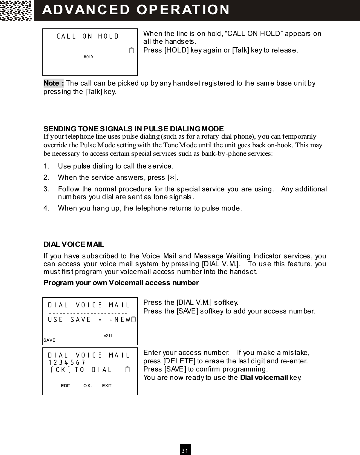  31   W hen the line is on hold, &ldquo;CALL ON HOLD&rdquo; appears on all the handsets. Press [HOLD] key again or [Talk] key to release.    Note : The call can be picked up by any handset registered to the sam e base unit by pressing the [Talk] key.    SENDING TONE SIGNALS IN PULSE DIALING MODE If your telephone line uses pulse dialing (such as for a rotary dial phone), you can temporarily override the Pulse M ode setting with the Tone M ode until the unit goes back on-hook. This may be necessary to access certain special services such as bank-by-phone services: 1.  Use pulse dialing to call the service. 2.  W hen the service answers, press []. 3.  Follow the norm al procedure for the special service you are using.    Any additional num bers you dial are sent as tone signals. 4.  W hen you hang up, the telephone returns to pulse mode.    DIAL VOICE MAIL If  you have subscribed to the Voice  Mail and Message W aiting Indicator services, you can access your voice m ail system  by pressing [DIAL V.M.].    To use this feature, you m ust first program  your voicem ail access num ber into the handset. Program  your own Voicem ail access num ber  Press the [DIAL V.M.] softkey. Press the [SAVE] softkey to add your access num ber.     Enter your access num ber.    If you m ake a m istake, press [DELETE] to erase the last digit and re-enter.   Press [SAVE] to confirm  program m ing. You are now ready to use the Dial voicem ail key.     CALL ON HOLD                                                   HOLD       DIAL VOICE MAIL   -----------------------  USE SAVE  = +N EW                                                           EXIT SAVE  DIAL VOIC E MA IL  1234567  〔OK〕TO DIAL                       EDIT            O.K.          EXIT  SAVE   AD VAN C E D   O P E R AT IO N  