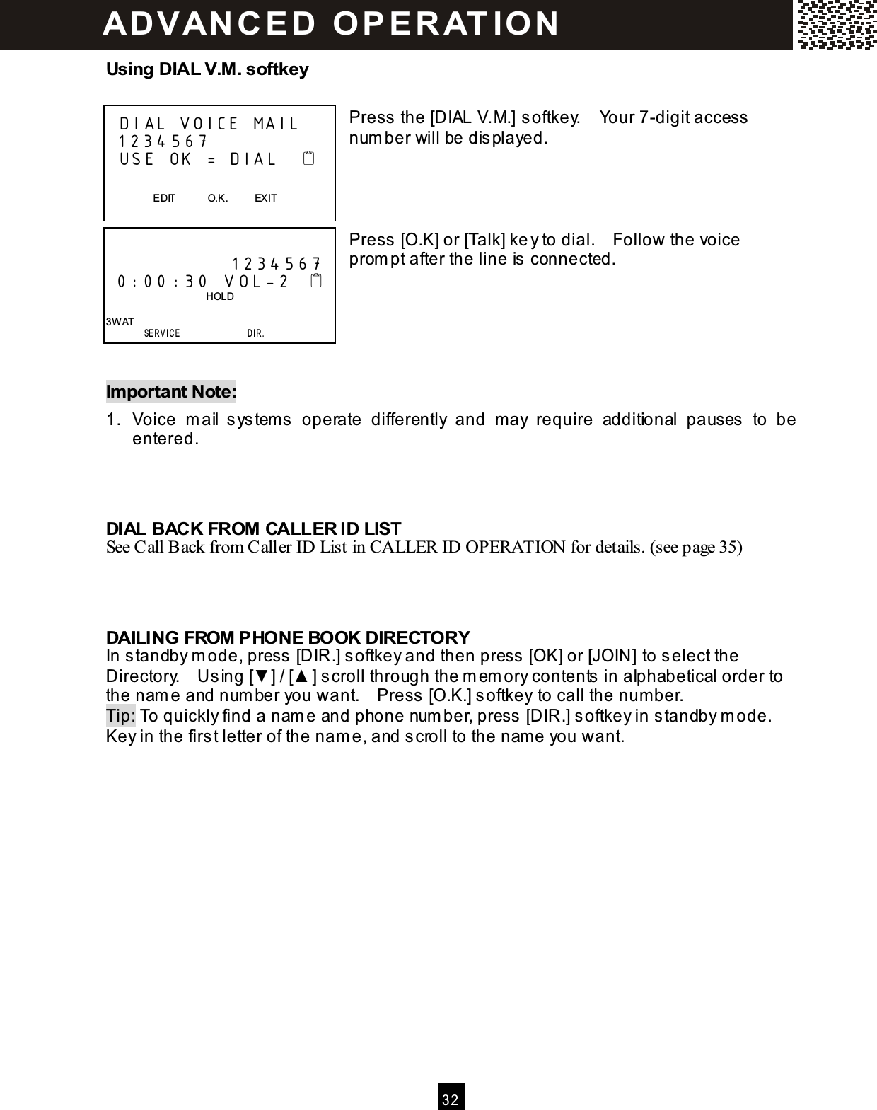  3 2  Using DIAL V.M. softkey  Press the [DIAL V.M.] softkey.    Your 7-digit access num ber will be displayed.     Press [O.K] or [Talk] key to dial.    Follow the voice prom pt after the line is connected.      Im portant Note: 1.  Voice  m ail  system s  operate  differently  and  m ay  require  additional  pauses  to  be entered.    DIAL BACK FROM CALLER ID LIST See Call Back from Caller ID List in CALLER ID OPERATION for details. (see page 35)    DAILING FROM PHONE BOOK DIRECTORY In standby m ode, press [DIR.] softkey and then press [OK] or [JOIN] to select the Directory.    Using [▼ ] / [▲ ] scroll through the m em ory contents in alphabetical order to the nam e and num ber you want.    Press [O.K.] softkey to call the num ber. Tip: To quickly find a nam e and phone num ber, press [DIR.] softkey in standby m ode.   Key in the first letter of the nam e, and scroll to the nam e you want.     DIAL VOICE MAIL  1234567   USE  OK = DIAL                        EDIT            O.K.          EXIT                1234567  0:00:30 V OL-2                                          HOLD  3W AT        SE R V IC E                  D I R . AD VAN C E D   O P E R AT IO N  
